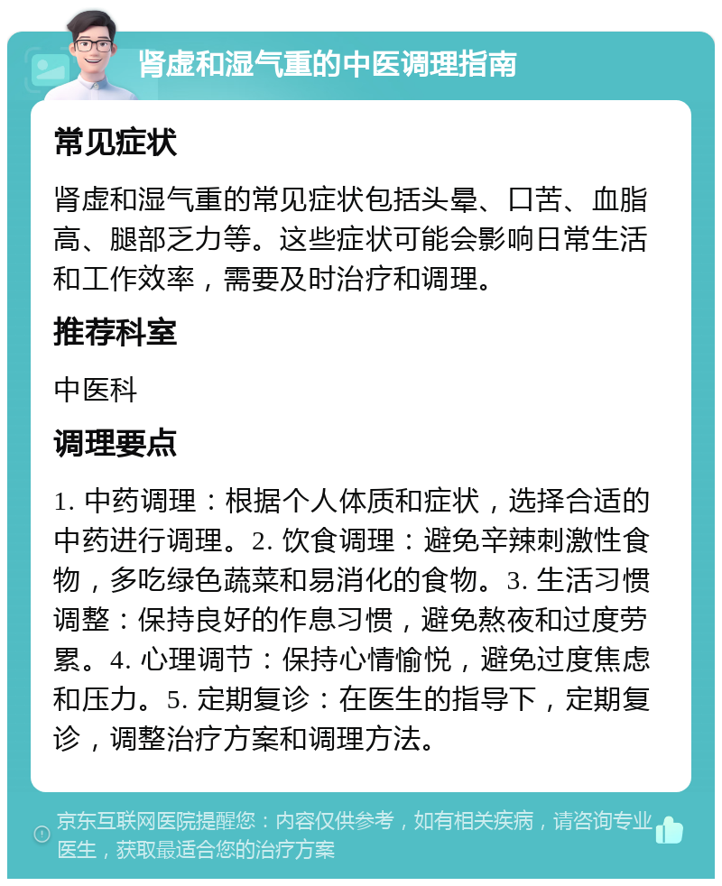 肾虚和湿气重的中医调理指南 常见症状 肾虚和湿气重的常见症状包括头晕、口苦、血脂高、腿部乏力等。这些症状可能会影响日常生活和工作效率，需要及时治疗和调理。 推荐科室 中医科 调理要点 1. 中药调理：根据个人体质和症状，选择合适的中药进行调理。2. 饮食调理：避免辛辣刺激性食物，多吃绿色蔬菜和易消化的食物。3. 生活习惯调整：保持良好的作息习惯，避免熬夜和过度劳累。4. 心理调节：保持心情愉悦，避免过度焦虑和压力。5. 定期复诊：在医生的指导下，定期复诊，调整治疗方案和调理方法。