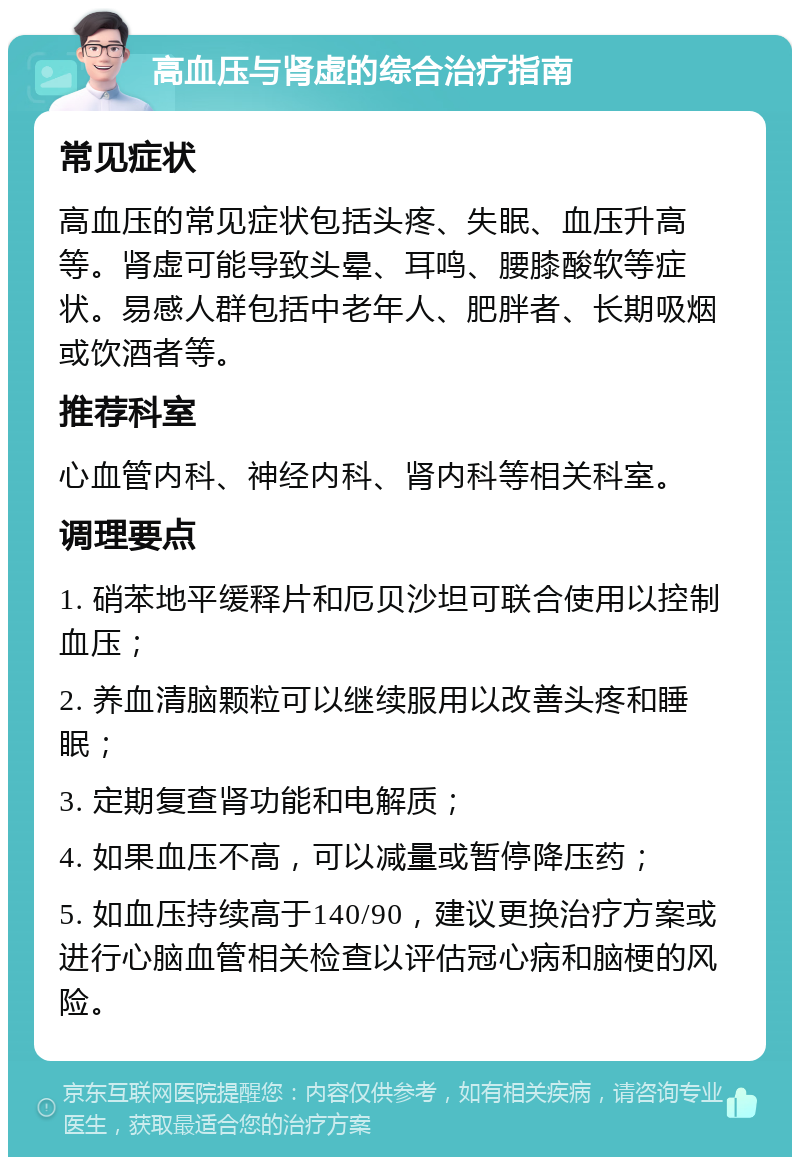 高血压与肾虚的综合治疗指南 常见症状 高血压的常见症状包括头疼、失眠、血压升高等。肾虚可能导致头晕、耳鸣、腰膝酸软等症状。易感人群包括中老年人、肥胖者、长期吸烟或饮酒者等。 推荐科室 心血管内科、神经内科、肾内科等相关科室。 调理要点 1. 硝苯地平缓释片和厄贝沙坦可联合使用以控制血压； 2. 养血清脑颗粒可以继续服用以改善头疼和睡眠； 3. 定期复查肾功能和电解质； 4. 如果血压不高，可以减量或暂停降压药； 5. 如血压持续高于140/90，建议更换治疗方案或进行心脑血管相关检查以评估冠心病和脑梗的风险。