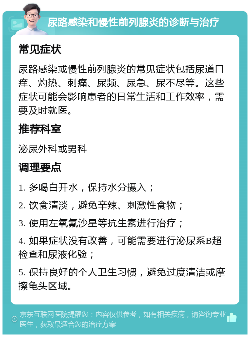 尿路感染和慢性前列腺炎的诊断与治疗 常见症状 尿路感染或慢性前列腺炎的常见症状包括尿道口痒、灼热、刺痛、尿频、尿急、尿不尽等。这些症状可能会影响患者的日常生活和工作效率，需要及时就医。 推荐科室 泌尿外科或男科 调理要点 1. 多喝白开水，保持水分摄入； 2. 饮食清淡，避免辛辣、刺激性食物； 3. 使用左氧氟沙星等抗生素进行治疗； 4. 如果症状没有改善，可能需要进行泌尿系B超检查和尿液化验； 5. 保持良好的个人卫生习惯，避免过度清洁或摩擦龟头区域。