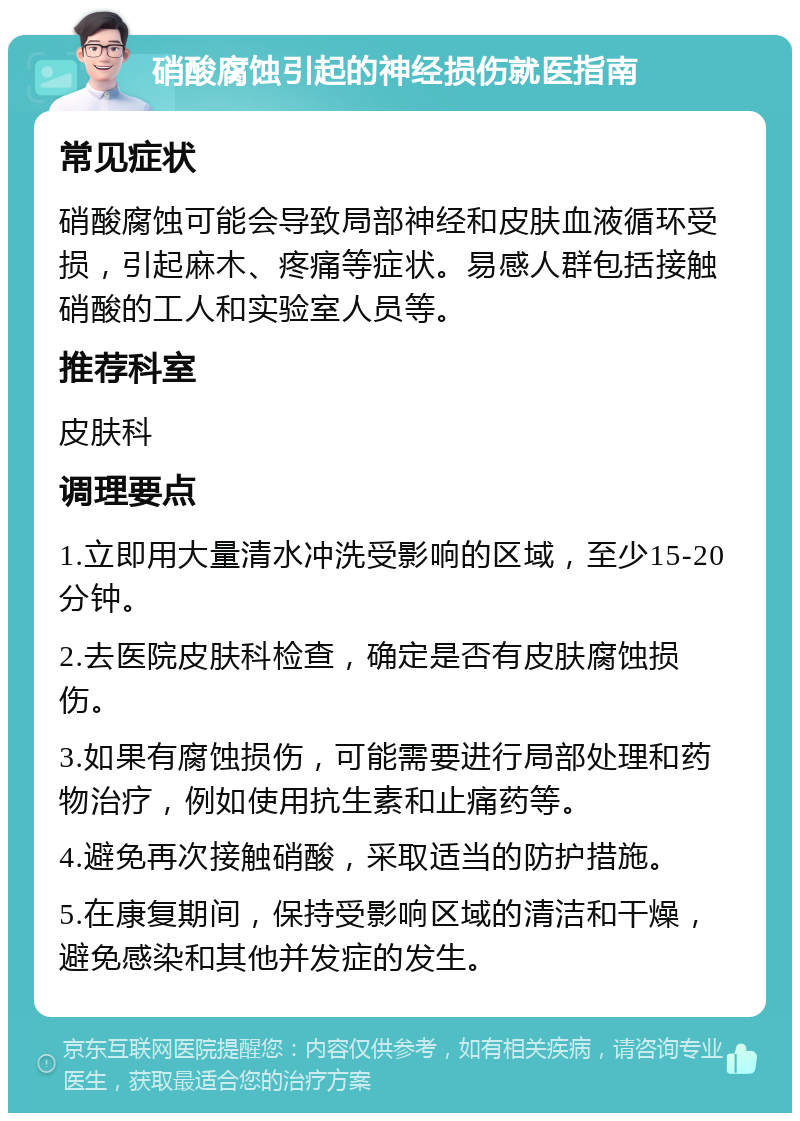 硝酸腐蚀引起的神经损伤就医指南 常见症状 硝酸腐蚀可能会导致局部神经和皮肤血液循环受损，引起麻木、疼痛等症状。易感人群包括接触硝酸的工人和实验室人员等。 推荐科室 皮肤科 调理要点 1.立即用大量清水冲洗受影响的区域，至少15-20分钟。 2.去医院皮肤科检查，确定是否有皮肤腐蚀损伤。 3.如果有腐蚀损伤，可能需要进行局部处理和药物治疗，例如使用抗生素和止痛药等。 4.避免再次接触硝酸，采取适当的防护措施。 5.在康复期间，保持受影响区域的清洁和干燥，避免感染和其他并发症的发生。