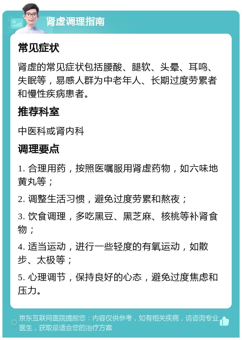 肾虚调理指南 常见症状 肾虚的常见症状包括腰酸、腿软、头晕、耳鸣、失眠等，易感人群为中老年人、长期过度劳累者和慢性疾病患者。 推荐科室 中医科或肾内科 调理要点 1. 合理用药，按照医嘱服用肾虚药物，如六味地黄丸等； 2. 调整生活习惯，避免过度劳累和熬夜； 3. 饮食调理，多吃黑豆、黑芝麻、核桃等补肾食物； 4. 适当运动，进行一些轻度的有氧运动，如散步、太极等； 5. 心理调节，保持良好的心态，避免过度焦虑和压力。