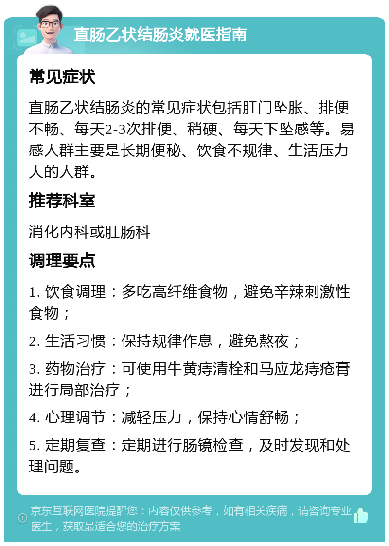 直肠乙状结肠炎就医指南 常见症状 直肠乙状结肠炎的常见症状包括肛门坠胀、排便不畅、每天2-3次排便、稍硬、每天下坠感等。易感人群主要是长期便秘、饮食不规律、生活压力大的人群。 推荐科室 消化内科或肛肠科 调理要点 1. 饮食调理：多吃高纤维食物，避免辛辣刺激性食物； 2. 生活习惯：保持规律作息，避免熬夜； 3. 药物治疗：可使用牛黄痔清栓和马应龙痔疮膏进行局部治疗； 4. 心理调节：减轻压力，保持心情舒畅； 5. 定期复查：定期进行肠镜检查，及时发现和处理问题。