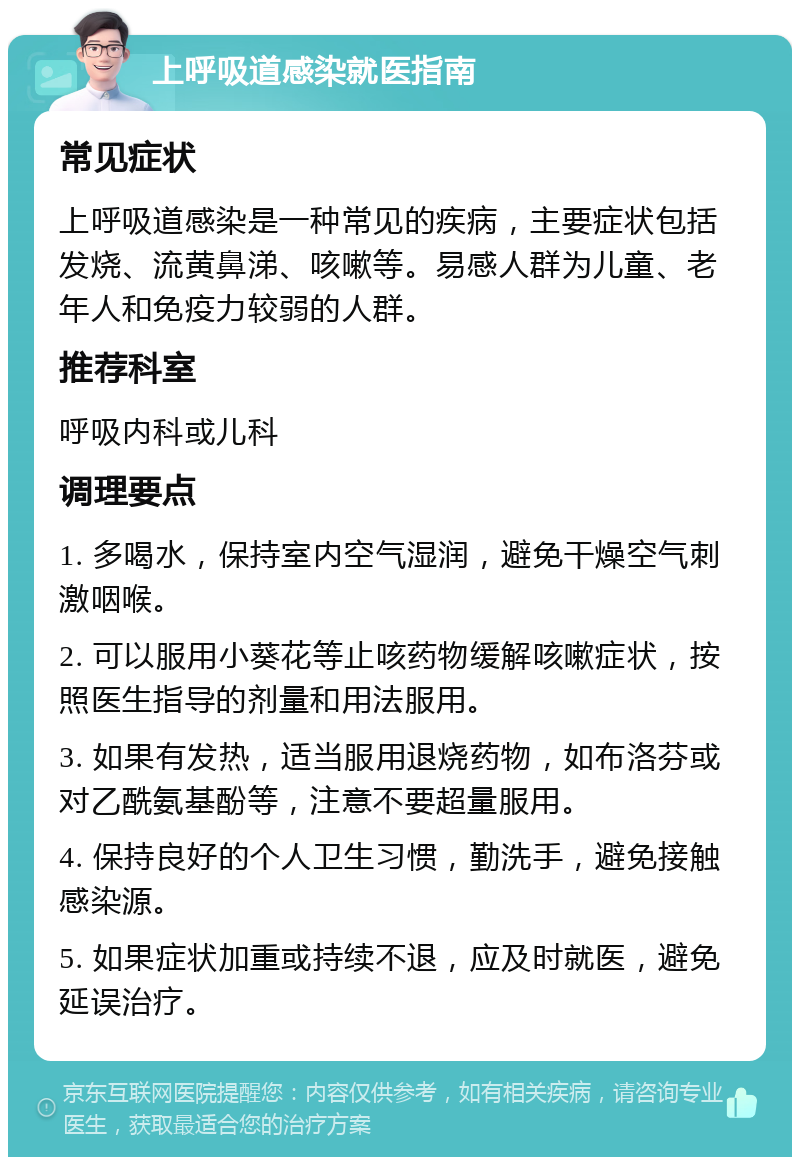 上呼吸道感染就医指南 常见症状 上呼吸道感染是一种常见的疾病，主要症状包括发烧、流黄鼻涕、咳嗽等。易感人群为儿童、老年人和免疫力较弱的人群。 推荐科室 呼吸内科或儿科 调理要点 1. 多喝水，保持室内空气湿润，避免干燥空气刺激咽喉。 2. 可以服用小葵花等止咳药物缓解咳嗽症状，按照医生指导的剂量和用法服用。 3. 如果有发热，适当服用退烧药物，如布洛芬或对乙酰氨基酚等，注意不要超量服用。 4. 保持良好的个人卫生习惯，勤洗手，避免接触感染源。 5. 如果症状加重或持续不退，应及时就医，避免延误治疗。