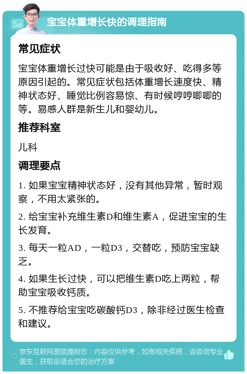 宝宝体重增长快的调理指南 常见症状 宝宝体重增长过快可能是由于吸收好、吃得多等原因引起的。常见症状包括体重增长速度快、精神状态好、睡觉比例容易惊、有时候哼哼唧唧的等。易感人群是新生儿和婴幼儿。 推荐科室 儿科 调理要点 1. 如果宝宝精神状态好，没有其他异常，暂时观察，不用太紧张的。 2. 给宝宝补充维生素D和维生素A，促进宝宝的生长发育。 3. 每天一粒AD，一粒D3，交替吃，预防宝宝缺乏。 4. 如果生长过快，可以把维生素D吃上两粒，帮助宝宝吸收钙质。 5. 不推荐给宝宝吃碳酸钙D3，除非经过医生检查和建议。