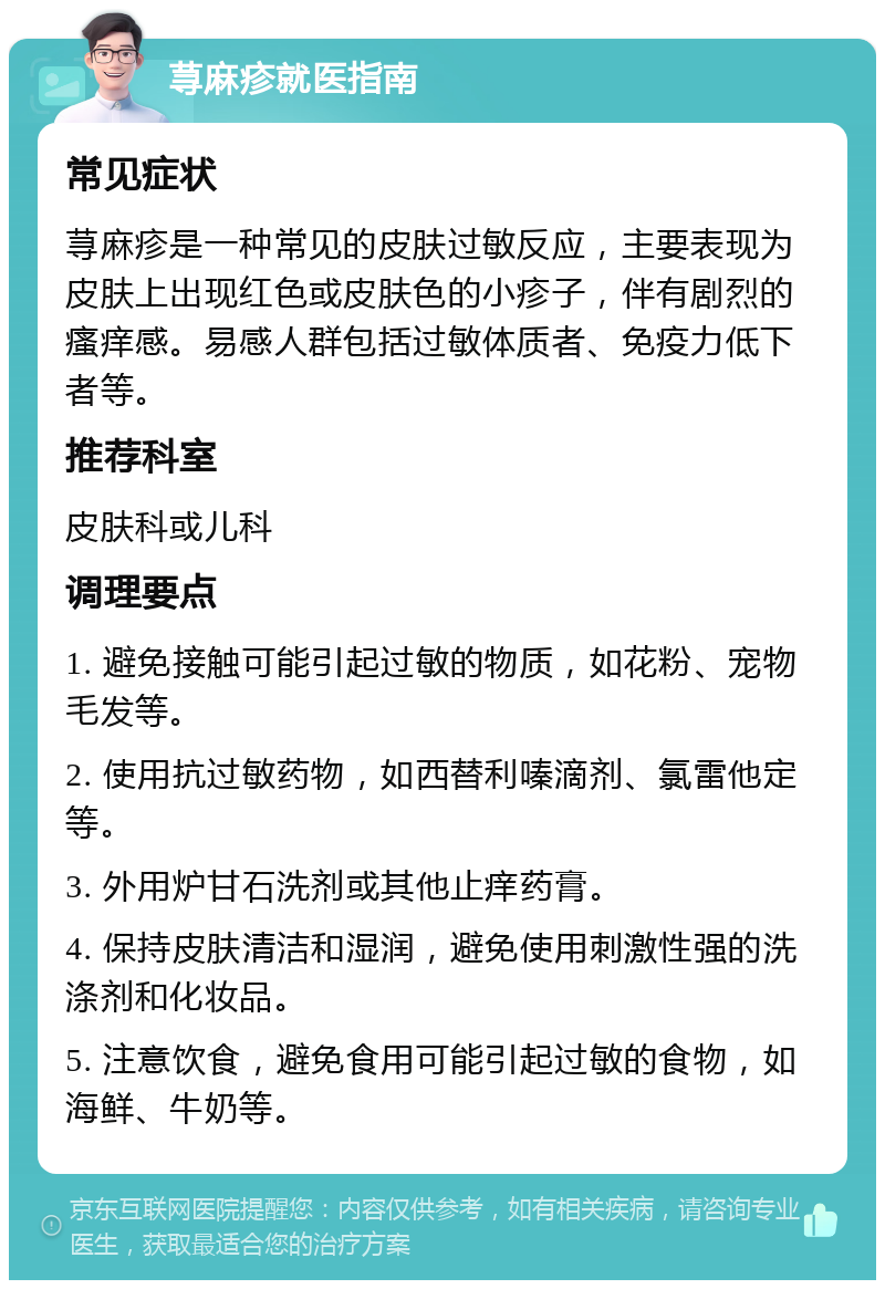 荨麻疹就医指南 常见症状 荨麻疹是一种常见的皮肤过敏反应，主要表现为皮肤上出现红色或皮肤色的小疹子，伴有剧烈的瘙痒感。易感人群包括过敏体质者、免疫力低下者等。 推荐科室 皮肤科或儿科 调理要点 1. 避免接触可能引起过敏的物质，如花粉、宠物毛发等。 2. 使用抗过敏药物，如西替利嗪滴剂、氯雷他定等。 3. 外用炉甘石洗剂或其他止痒药膏。 4. 保持皮肤清洁和湿润，避免使用刺激性强的洗涤剂和化妆品。 5. 注意饮食，避免食用可能引起过敏的食物，如海鲜、牛奶等。