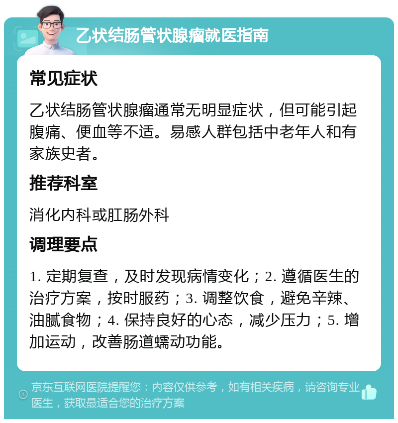 乙状结肠管状腺瘤就医指南 常见症状 乙状结肠管状腺瘤通常无明显症状，但可能引起腹痛、便血等不适。易感人群包括中老年人和有家族史者。 推荐科室 消化内科或肛肠外科 调理要点 1. 定期复查，及时发现病情变化；2. 遵循医生的治疗方案，按时服药；3. 调整饮食，避免辛辣、油腻食物；4. 保持良好的心态，减少压力；5. 增加运动，改善肠道蠕动功能。