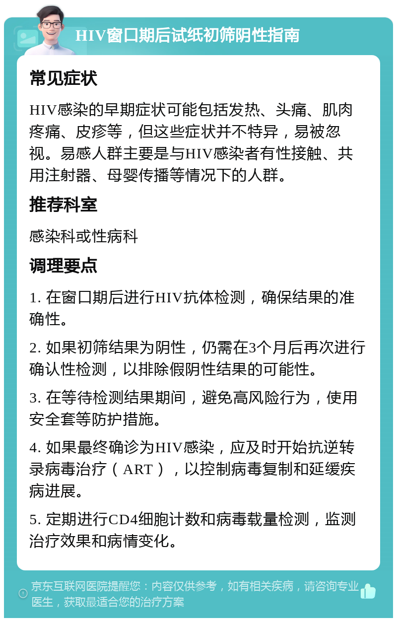 HIV窗口期后试纸初筛阴性指南 常见症状 HIV感染的早期症状可能包括发热、头痛、肌肉疼痛、皮疹等，但这些症状并不特异，易被忽视。易感人群主要是与HIV感染者有性接触、共用注射器、母婴传播等情况下的人群。 推荐科室 感染科或性病科 调理要点 1. 在窗口期后进行HIV抗体检测，确保结果的准确性。 2. 如果初筛结果为阴性，仍需在3个月后再次进行确认性检测，以排除假阴性结果的可能性。 3. 在等待检测结果期间，避免高风险行为，使用安全套等防护措施。 4. 如果最终确诊为HIV感染，应及时开始抗逆转录病毒治疗（ART），以控制病毒复制和延缓疾病进展。 5. 定期进行CD4细胞计数和病毒载量检测，监测治疗效果和病情变化。