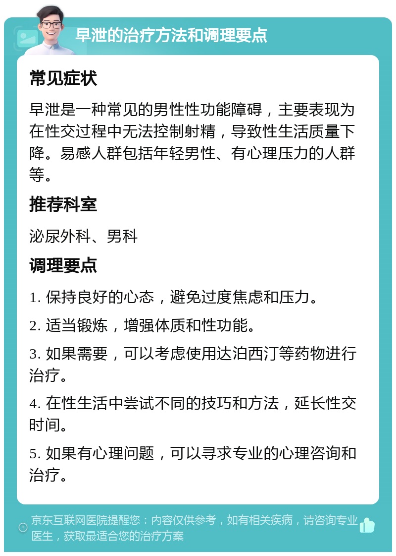 早泄的治疗方法和调理要点 常见症状 早泄是一种常见的男性性功能障碍，主要表现为在性交过程中无法控制射精，导致性生活质量下降。易感人群包括年轻男性、有心理压力的人群等。 推荐科室 泌尿外科、男科 调理要点 1. 保持良好的心态，避免过度焦虑和压力。 2. 适当锻炼，增强体质和性功能。 3. 如果需要，可以考虑使用达泊西汀等药物进行治疗。 4. 在性生活中尝试不同的技巧和方法，延长性交时间。 5. 如果有心理问题，可以寻求专业的心理咨询和治疗。