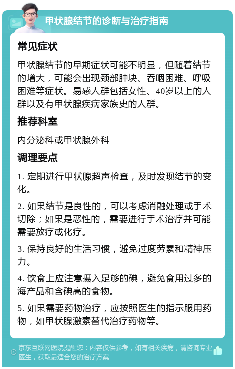 甲状腺结节的诊断与治疗指南 常见症状 甲状腺结节的早期症状可能不明显，但随着结节的增大，可能会出现颈部肿块、吞咽困难、呼吸困难等症状。易感人群包括女性、40岁以上的人群以及有甲状腺疾病家族史的人群。 推荐科室 内分泌科或甲状腺外科 调理要点 1. 定期进行甲状腺超声检查，及时发现结节的变化。 2. 如果结节是良性的，可以考虑消融处理或手术切除；如果是恶性的，需要进行手术治疗并可能需要放疗或化疗。 3. 保持良好的生活习惯，避免过度劳累和精神压力。 4. 饮食上应注意摄入足够的碘，避免食用过多的海产品和含碘高的食物。 5. 如果需要药物治疗，应按照医生的指示服用药物，如甲状腺激素替代治疗药物等。