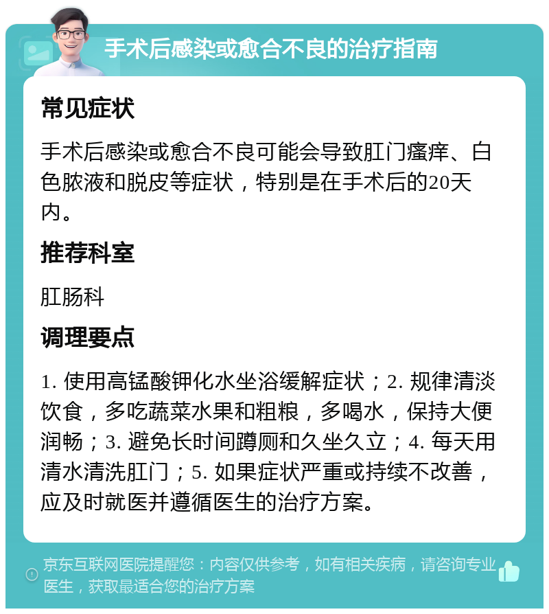 手术后感染或愈合不良的治疗指南 常见症状 手术后感染或愈合不良可能会导致肛门瘙痒、白色脓液和脱皮等症状，特别是在手术后的20天内。 推荐科室 肛肠科 调理要点 1. 使用高锰酸钾化水坐浴缓解症状；2. 规律清淡饮食，多吃蔬菜水果和粗粮，多喝水，保持大便润畅；3. 避免长时间蹲厕和久坐久立；4. 每天用清水清洗肛门；5. 如果症状严重或持续不改善，应及时就医并遵循医生的治疗方案。