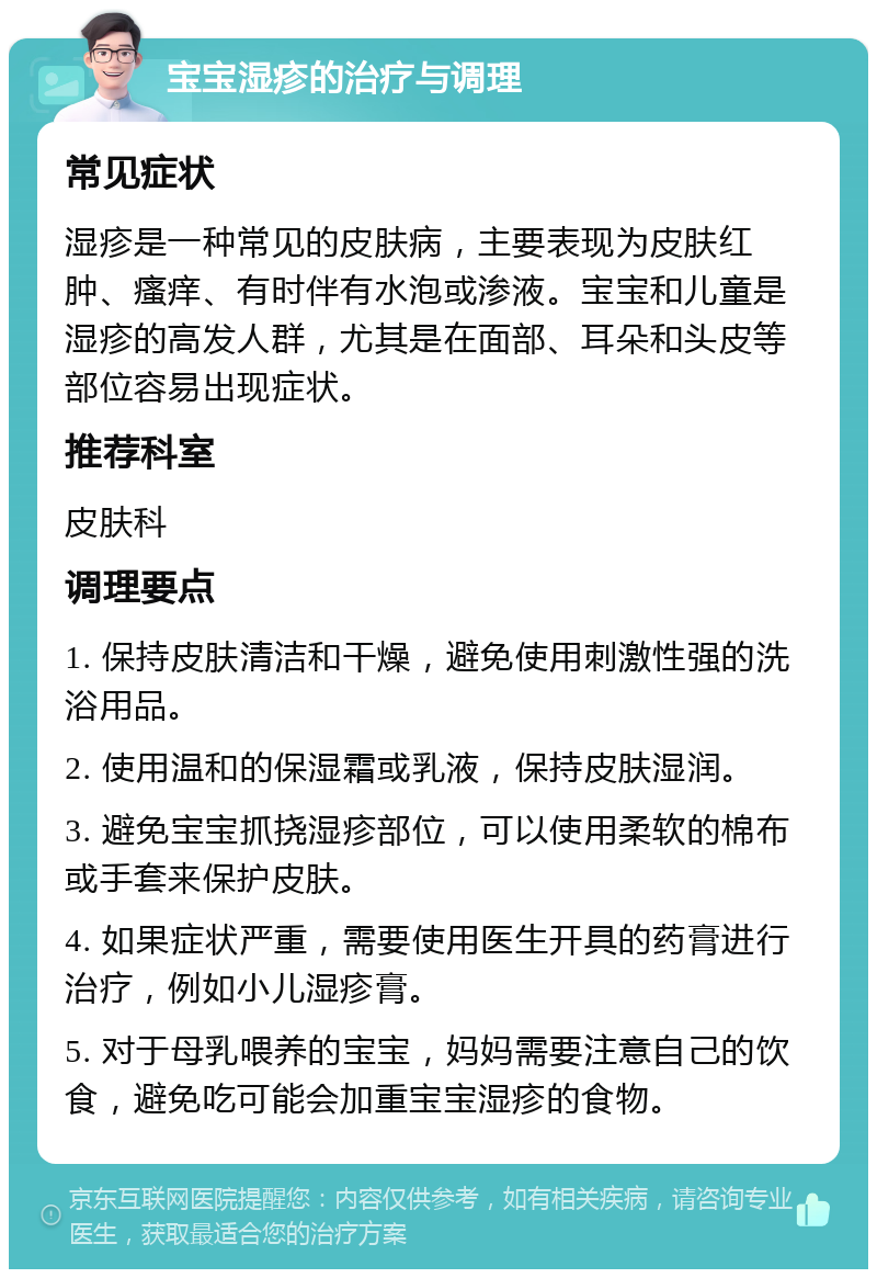 宝宝湿疹的治疗与调理 常见症状 湿疹是一种常见的皮肤病，主要表现为皮肤红肿、瘙痒、有时伴有水泡或渗液。宝宝和儿童是湿疹的高发人群，尤其是在面部、耳朵和头皮等部位容易出现症状。 推荐科室 皮肤科 调理要点 1. 保持皮肤清洁和干燥，避免使用刺激性强的洗浴用品。 2. 使用温和的保湿霜或乳液，保持皮肤湿润。 3. 避免宝宝抓挠湿疹部位，可以使用柔软的棉布或手套来保护皮肤。 4. 如果症状严重，需要使用医生开具的药膏进行治疗，例如小儿湿疹膏。 5. 对于母乳喂养的宝宝，妈妈需要注意自己的饮食，避免吃可能会加重宝宝湿疹的食物。