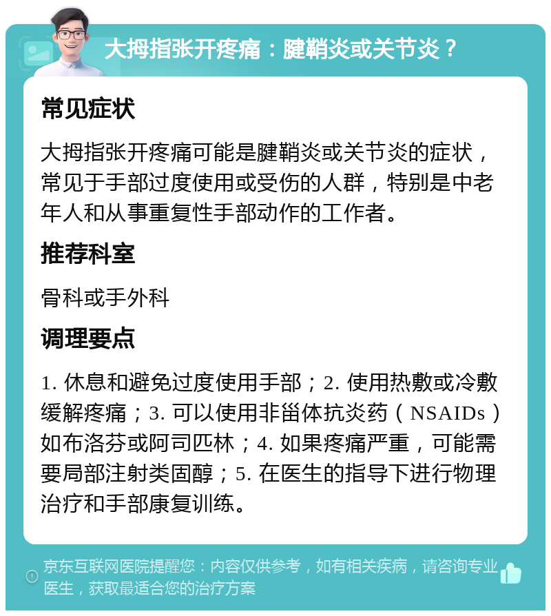 大拇指张开疼痛：腱鞘炎或关节炎？ 常见症状 大拇指张开疼痛可能是腱鞘炎或关节炎的症状，常见于手部过度使用或受伤的人群，特别是中老年人和从事重复性手部动作的工作者。 推荐科室 骨科或手外科 调理要点 1. 休息和避免过度使用手部；2. 使用热敷或冷敷缓解疼痛；3. 可以使用非甾体抗炎药（NSAIDs）如布洛芬或阿司匹林；4. 如果疼痛严重，可能需要局部注射类固醇；5. 在医生的指导下进行物理治疗和手部康复训练。