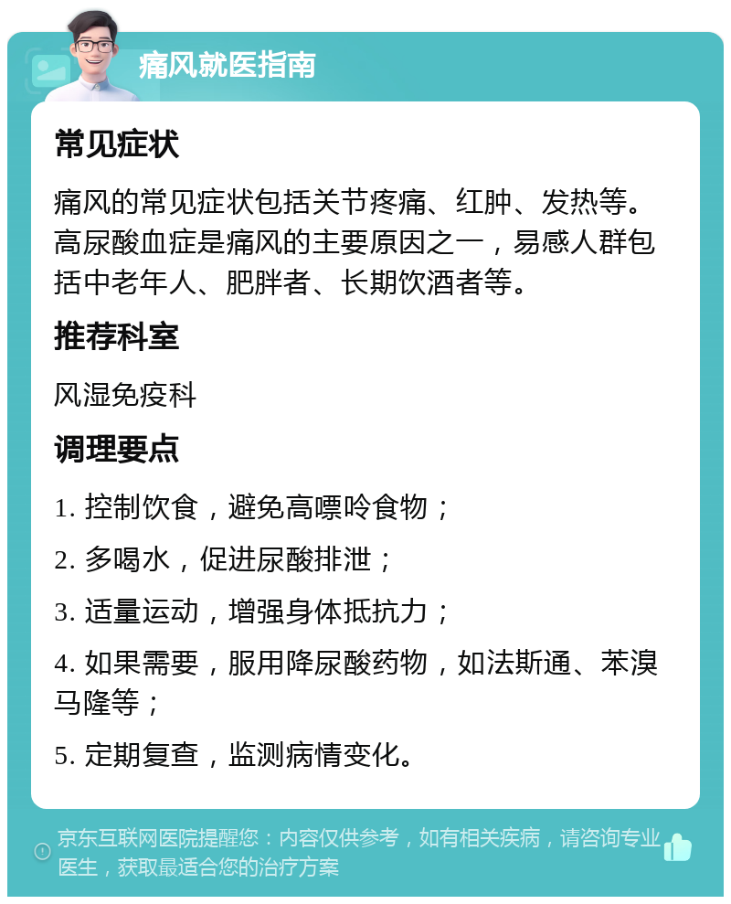 痛风就医指南 常见症状 痛风的常见症状包括关节疼痛、红肿、发热等。高尿酸血症是痛风的主要原因之一，易感人群包括中老年人、肥胖者、长期饮酒者等。 推荐科室 风湿免疫科 调理要点 1. 控制饮食，避免高嘌呤食物； 2. 多喝水，促进尿酸排泄； 3. 适量运动，增强身体抵抗力； 4. 如果需要，服用降尿酸药物，如法斯通、苯溴马隆等； 5. 定期复查，监测病情变化。