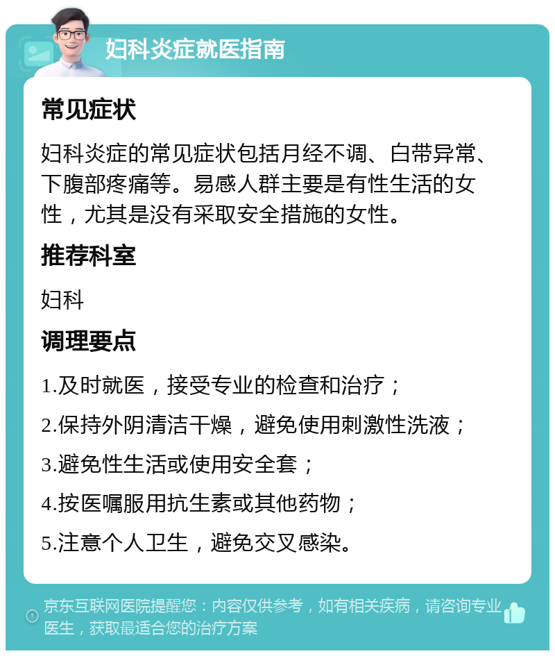 妇科炎症就医指南 常见症状 妇科炎症的常见症状包括月经不调、白带异常、下腹部疼痛等。易感人群主要是有性生活的女性，尤其是没有采取安全措施的女性。 推荐科室 妇科 调理要点 1.及时就医，接受专业的检查和治疗； 2.保持外阴清洁干燥，避免使用刺激性洗液； 3.避免性生活或使用安全套； 4.按医嘱服用抗生素或其他药物； 5.注意个人卫生，避免交叉感染。