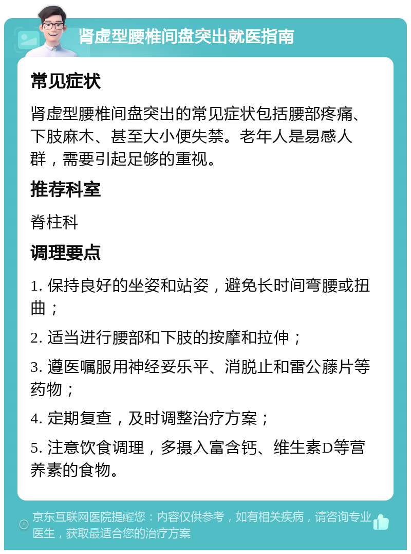 肾虚型腰椎间盘突出就医指南 常见症状 肾虚型腰椎间盘突出的常见症状包括腰部疼痛、下肢麻木、甚至大小便失禁。老年人是易感人群，需要引起足够的重视。 推荐科室 脊柱科 调理要点 1. 保持良好的坐姿和站姿，避免长时间弯腰或扭曲； 2. 适当进行腰部和下肢的按摩和拉伸； 3. 遵医嘱服用神经妥乐平、消脱止和雷公藤片等药物； 4. 定期复查，及时调整治疗方案； 5. 注意饮食调理，多摄入富含钙、维生素D等营养素的食物。