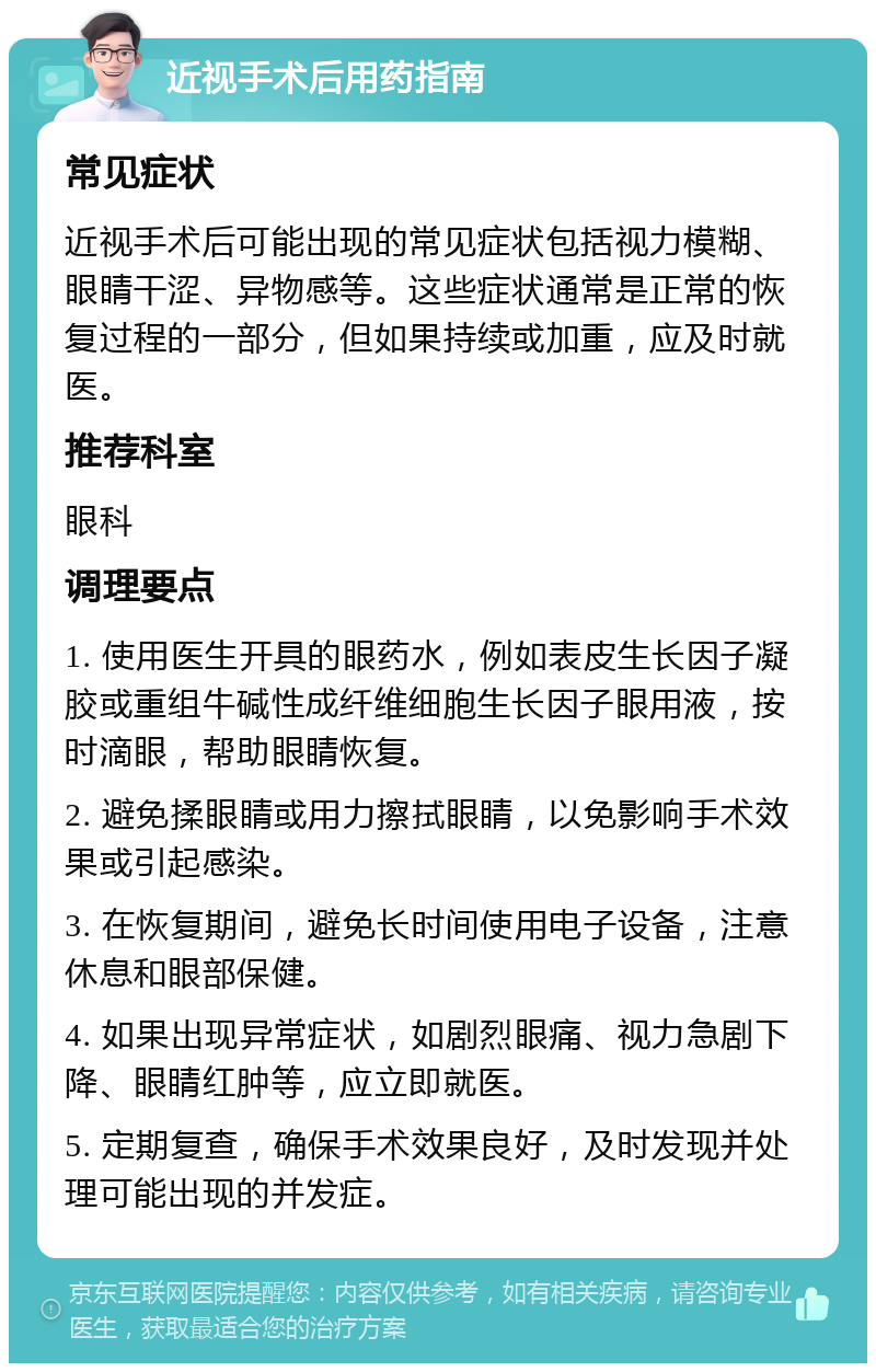 近视手术后用药指南 常见症状 近视手术后可能出现的常见症状包括视力模糊、眼睛干涩、异物感等。这些症状通常是正常的恢复过程的一部分，但如果持续或加重，应及时就医。 推荐科室 眼科 调理要点 1. 使用医生开具的眼药水，例如表皮生长因子凝胶或重组牛碱性成纤维细胞生长因子眼用液，按时滴眼，帮助眼睛恢复。 2. 避免揉眼睛或用力擦拭眼睛，以免影响手术效果或引起感染。 3. 在恢复期间，避免长时间使用电子设备，注意休息和眼部保健。 4. 如果出现异常症状，如剧烈眼痛、视力急剧下降、眼睛红肿等，应立即就医。 5. 定期复查，确保手术效果良好，及时发现并处理可能出现的并发症。