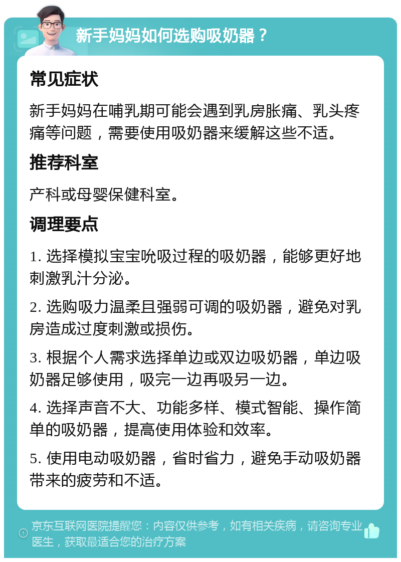 新手妈妈如何选购吸奶器？ 常见症状 新手妈妈在哺乳期可能会遇到乳房胀痛、乳头疼痛等问题，需要使用吸奶器来缓解这些不适。 推荐科室 产科或母婴保健科室。 调理要点 1. 选择模拟宝宝吮吸过程的吸奶器，能够更好地刺激乳汁分泌。 2. 选购吸力温柔且强弱可调的吸奶器，避免对乳房造成过度刺激或损伤。 3. 根据个人需求选择单边或双边吸奶器，单边吸奶器足够使用，吸完一边再吸另一边。 4. 选择声音不大、功能多样、模式智能、操作简单的吸奶器，提高使用体验和效率。 5. 使用电动吸奶器，省时省力，避免手动吸奶器带来的疲劳和不适。