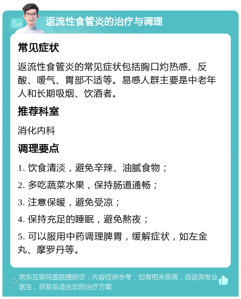 返流性食管炎的治疗与调理 常见症状 返流性食管炎的常见症状包括胸口灼热感、反酸、嗳气、胃部不适等。易感人群主要是中老年人和长期吸烟、饮酒者。 推荐科室 消化内科 调理要点 1. 饮食清淡，避免辛辣、油腻食物； 2. 多吃蔬菜水果，保持肠道通畅； 3. 注意保暖，避免受凉； 4. 保持充足的睡眠，避免熬夜； 5. 可以服用中药调理脾胃，缓解症状，如左金丸、摩罗丹等。