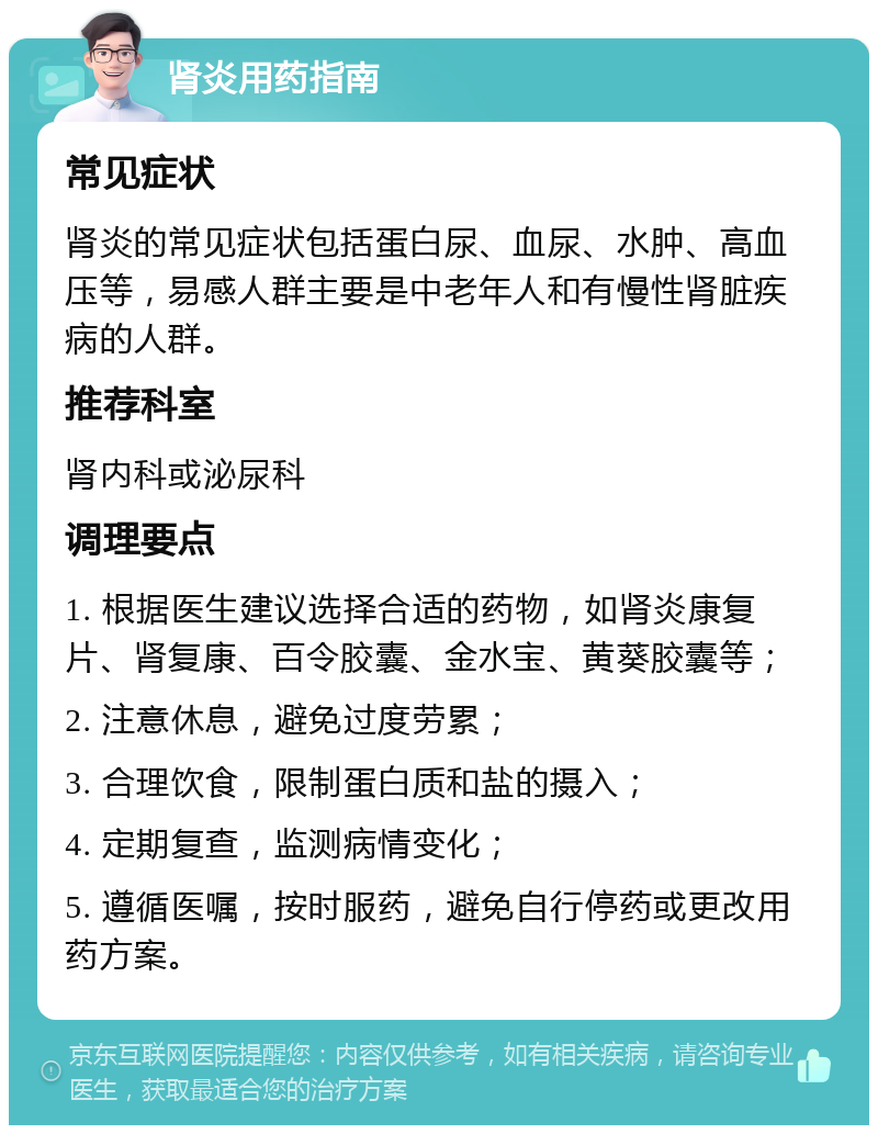 肾炎用药指南 常见症状 肾炎的常见症状包括蛋白尿、血尿、水肿、高血压等，易感人群主要是中老年人和有慢性肾脏疾病的人群。 推荐科室 肾内科或泌尿科 调理要点 1. 根据医生建议选择合适的药物，如肾炎康复片、肾复康、百令胶囊、金水宝、黄葵胶囊等； 2. 注意休息，避免过度劳累； 3. 合理饮食，限制蛋白质和盐的摄入； 4. 定期复查，监测病情变化； 5. 遵循医嘱，按时服药，避免自行停药或更改用药方案。