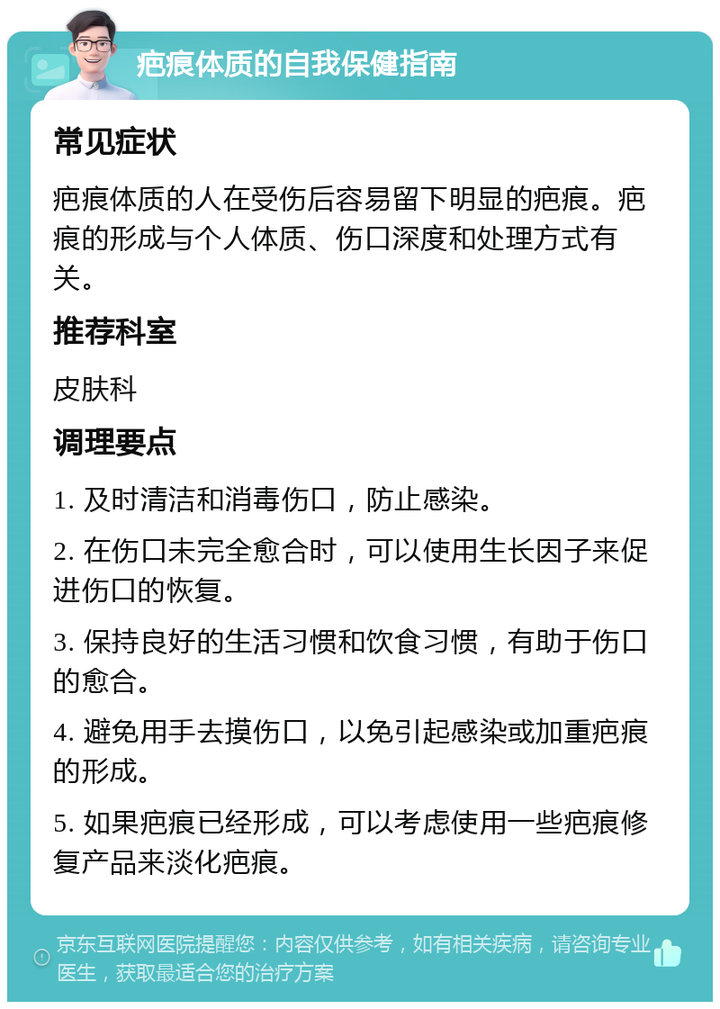 疤痕体质的自我保健指南 常见症状 疤痕体质的人在受伤后容易留下明显的疤痕。疤痕的形成与个人体质、伤口深度和处理方式有关。 推荐科室 皮肤科 调理要点 1. 及时清洁和消毒伤口，防止感染。 2. 在伤口未完全愈合时，可以使用生长因子来促进伤口的恢复。 3. 保持良好的生活习惯和饮食习惯，有助于伤口的愈合。 4. 避免用手去摸伤口，以免引起感染或加重疤痕的形成。 5. 如果疤痕已经形成，可以考虑使用一些疤痕修复产品来淡化疤痕。