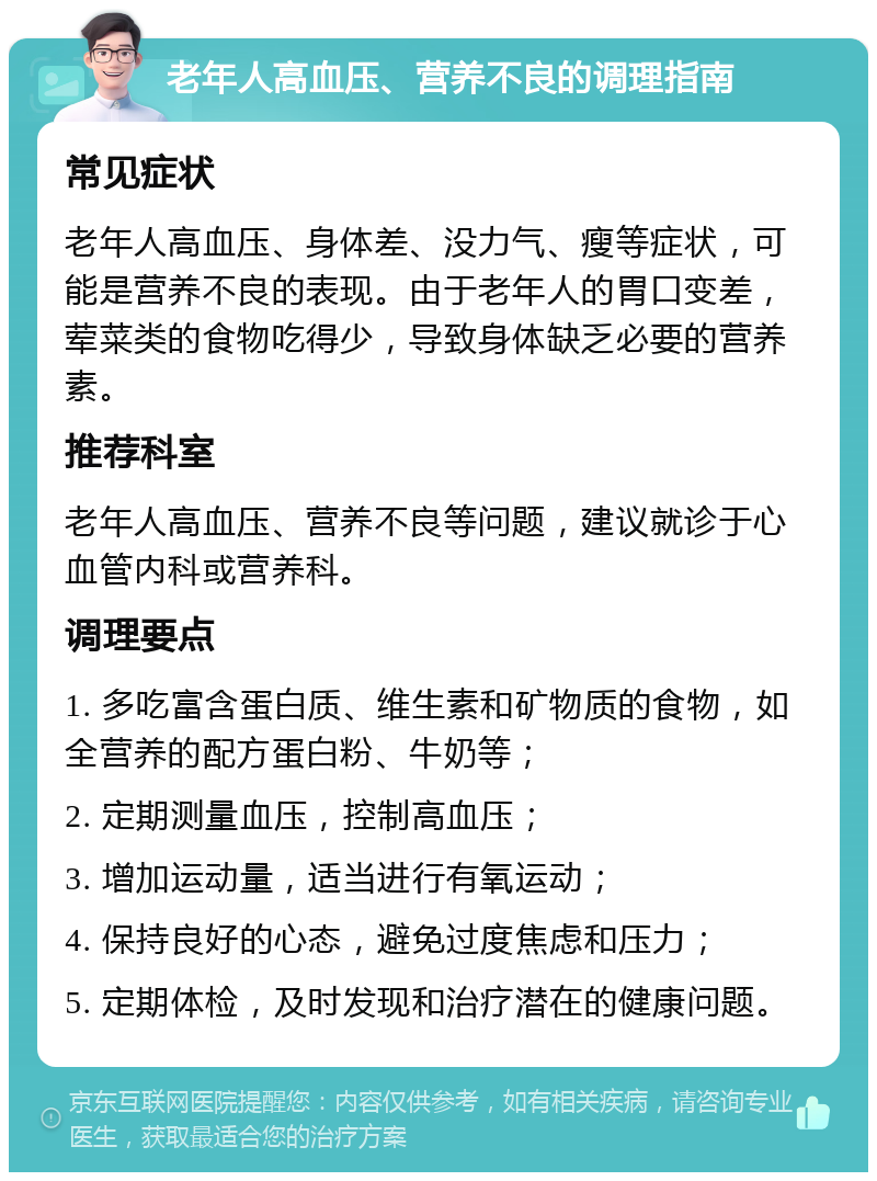 老年人高血压、营养不良的调理指南 常见症状 老年人高血压、身体差、没力气、瘦等症状，可能是营养不良的表现。由于老年人的胃口变差，荤菜类的食物吃得少，导致身体缺乏必要的营养素。 推荐科室 老年人高血压、营养不良等问题，建议就诊于心血管内科或营养科。 调理要点 1. 多吃富含蛋白质、维生素和矿物质的食物，如全营养的配方蛋白粉、牛奶等； 2. 定期测量血压，控制高血压； 3. 增加运动量，适当进行有氧运动； 4. 保持良好的心态，避免过度焦虑和压力； 5. 定期体检，及时发现和治疗潜在的健康问题。