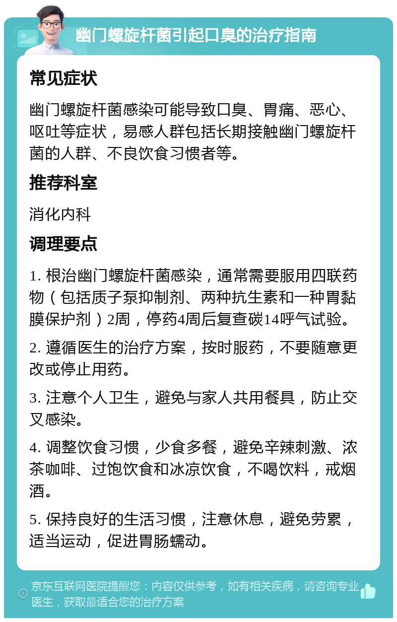 幽门螺旋杆菌引起口臭的治疗指南 常见症状 幽门螺旋杆菌感染可能导致口臭、胃痛、恶心、呕吐等症状，易感人群包括长期接触幽门螺旋杆菌的人群、不良饮食习惯者等。 推荐科室 消化内科 调理要点 1. 根治幽门螺旋杆菌感染，通常需要服用四联药物（包括质子泵抑制剂、两种抗生素和一种胃黏膜保护剂）2周，停药4周后复查碳14呼气试验。 2. 遵循医生的治疗方案，按时服药，不要随意更改或停止用药。 3. 注意个人卫生，避免与家人共用餐具，防止交叉感染。 4. 调整饮食习惯，少食多餐，避免辛辣刺激、浓茶咖啡、过饱饮食和冰凉饮食，不喝饮料，戒烟酒。 5. 保持良好的生活习惯，注意休息，避免劳累，适当运动，促进胃肠蠕动。