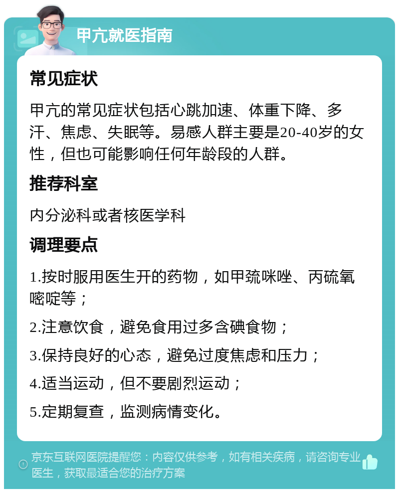 甲亢就医指南 常见症状 甲亢的常见症状包括心跳加速、体重下降、多汗、焦虑、失眠等。易感人群主要是20-40岁的女性，但也可能影响任何年龄段的人群。 推荐科室 内分泌科或者核医学科 调理要点 1.按时服用医生开的药物，如甲巯咪唑、丙硫氧嘧啶等； 2.注意饮食，避免食用过多含碘食物； 3.保持良好的心态，避免过度焦虑和压力； 4.适当运动，但不要剧烈运动； 5.定期复查，监测病情变化。