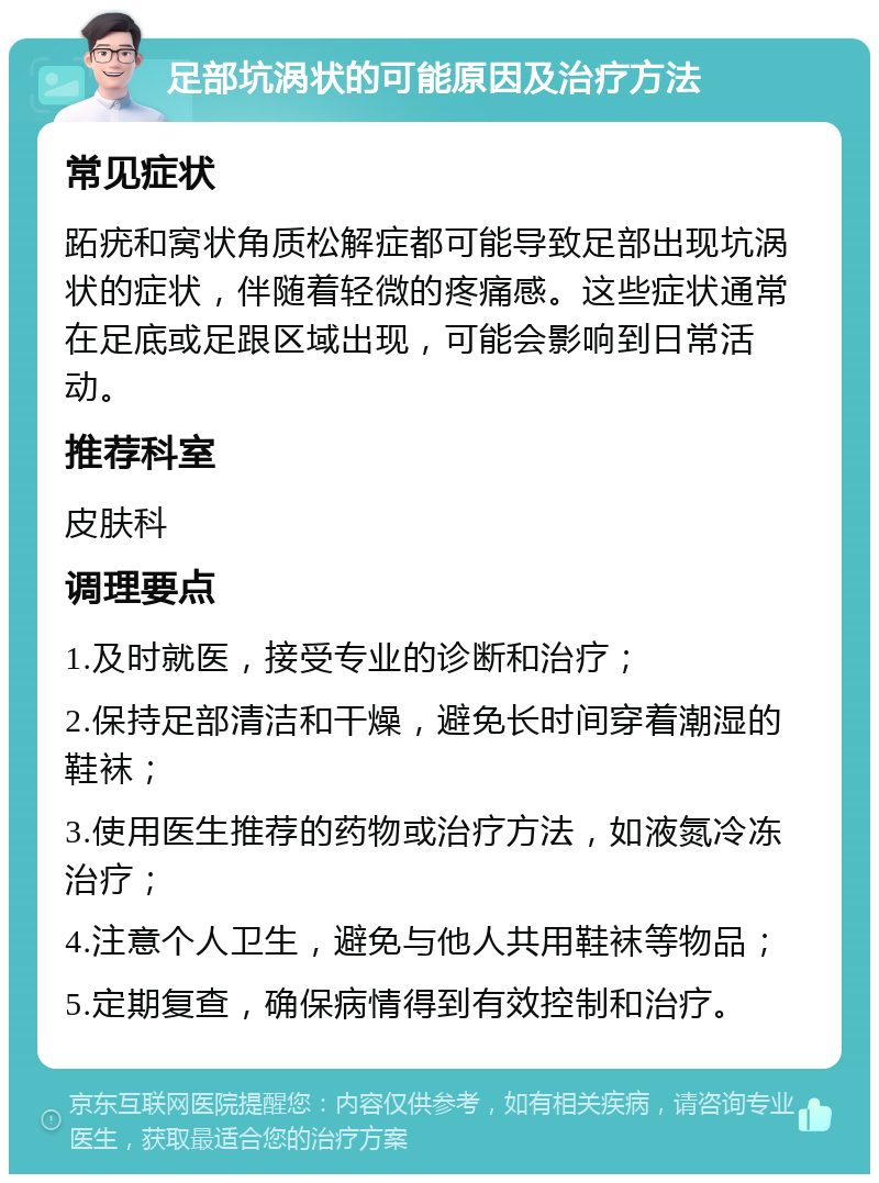 足部坑涡状的可能原因及治疗方法 常见症状 跖疣和窝状角质松解症都可能导致足部出现坑涡状的症状，伴随着轻微的疼痛感。这些症状通常在足底或足跟区域出现，可能会影响到日常活动。 推荐科室 皮肤科 调理要点 1.及时就医，接受专业的诊断和治疗； 2.保持足部清洁和干燥，避免长时间穿着潮湿的鞋袜； 3.使用医生推荐的药物或治疗方法，如液氮冷冻治疗； 4.注意个人卫生，避免与他人共用鞋袜等物品； 5.定期复查，确保病情得到有效控制和治疗。