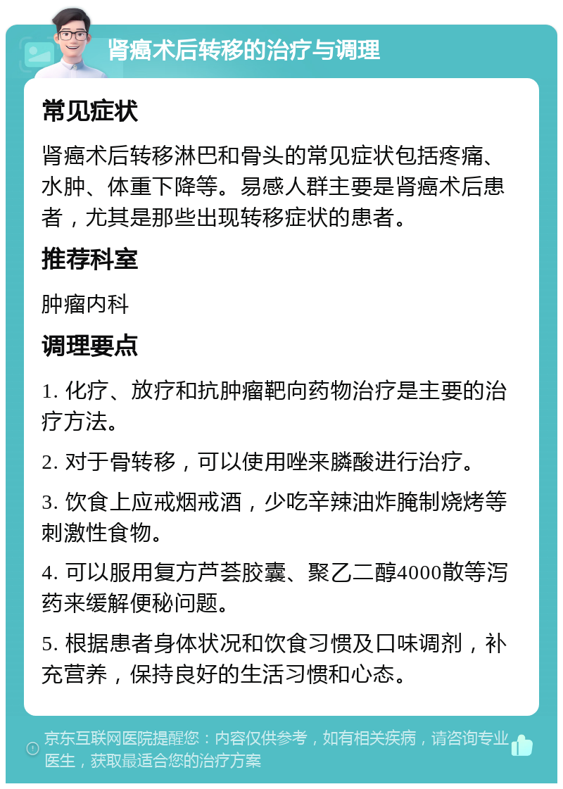 肾癌术后转移的治疗与调理 常见症状 肾癌术后转移淋巴和骨头的常见症状包括疼痛、水肿、体重下降等。易感人群主要是肾癌术后患者，尤其是那些出现转移症状的患者。 推荐科室 肿瘤内科 调理要点 1. 化疗、放疗和抗肿瘤靶向药物治疗是主要的治疗方法。 2. 对于骨转移，可以使用唑来膦酸进行治疗。 3. 饮食上应戒烟戒酒，少吃辛辣油炸腌制烧烤等刺激性食物。 4. 可以服用复方芦荟胶囊、聚乙二醇4000散等泻药来缓解便秘问题。 5. 根据患者身体状况和饮食习惯及口味调剂，补充营养，保持良好的生活习惯和心态。