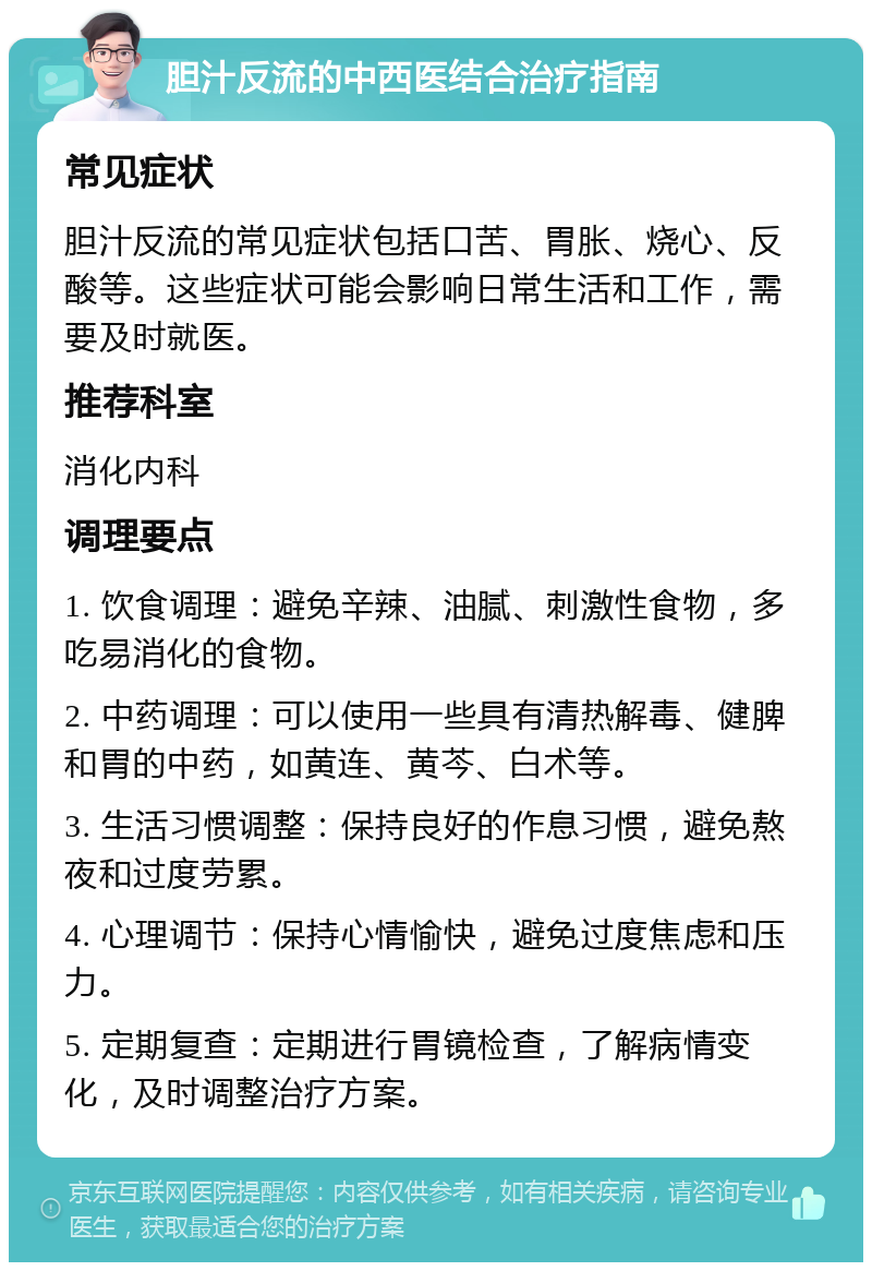 胆汁反流的中西医结合治疗指南 常见症状 胆汁反流的常见症状包括口苦、胃胀、烧心、反酸等。这些症状可能会影响日常生活和工作，需要及时就医。 推荐科室 消化内科 调理要点 1. 饮食调理：避免辛辣、油腻、刺激性食物，多吃易消化的食物。 2. 中药调理：可以使用一些具有清热解毒、健脾和胃的中药，如黄连、黄芩、白术等。 3. 生活习惯调整：保持良好的作息习惯，避免熬夜和过度劳累。 4. 心理调节：保持心情愉快，避免过度焦虑和压力。 5. 定期复查：定期进行胃镜检查，了解病情变化，及时调整治疗方案。