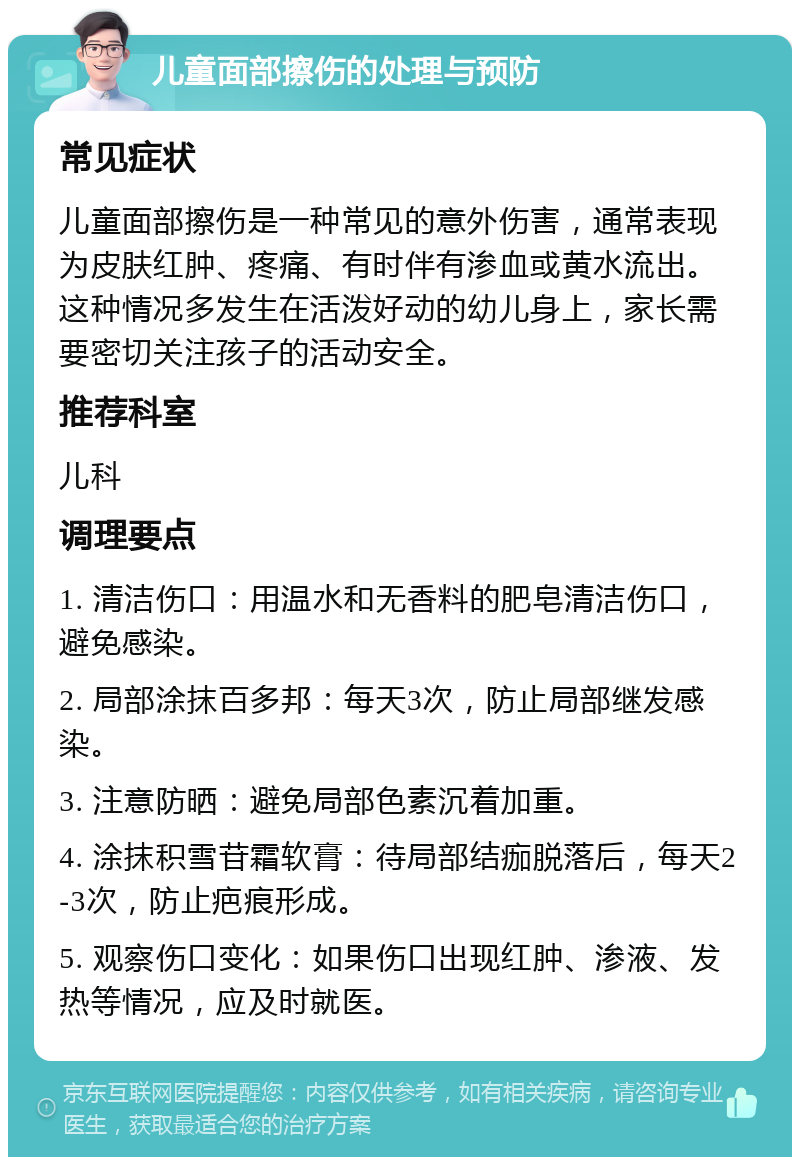 儿童面部擦伤的处理与预防 常见症状 儿童面部擦伤是一种常见的意外伤害，通常表现为皮肤红肿、疼痛、有时伴有渗血或黄水流出。这种情况多发生在活泼好动的幼儿身上，家长需要密切关注孩子的活动安全。 推荐科室 儿科 调理要点 1. 清洁伤口：用温水和无香料的肥皂清洁伤口，避免感染。 2. 局部涂抹百多邦：每天3次，防止局部继发感染。 3. 注意防晒：避免局部色素沉着加重。 4. 涂抹积雪苷霜软膏：待局部结痂脱落后，每天2-3次，防止疤痕形成。 5. 观察伤口变化：如果伤口出现红肿、渗液、发热等情况，应及时就医。