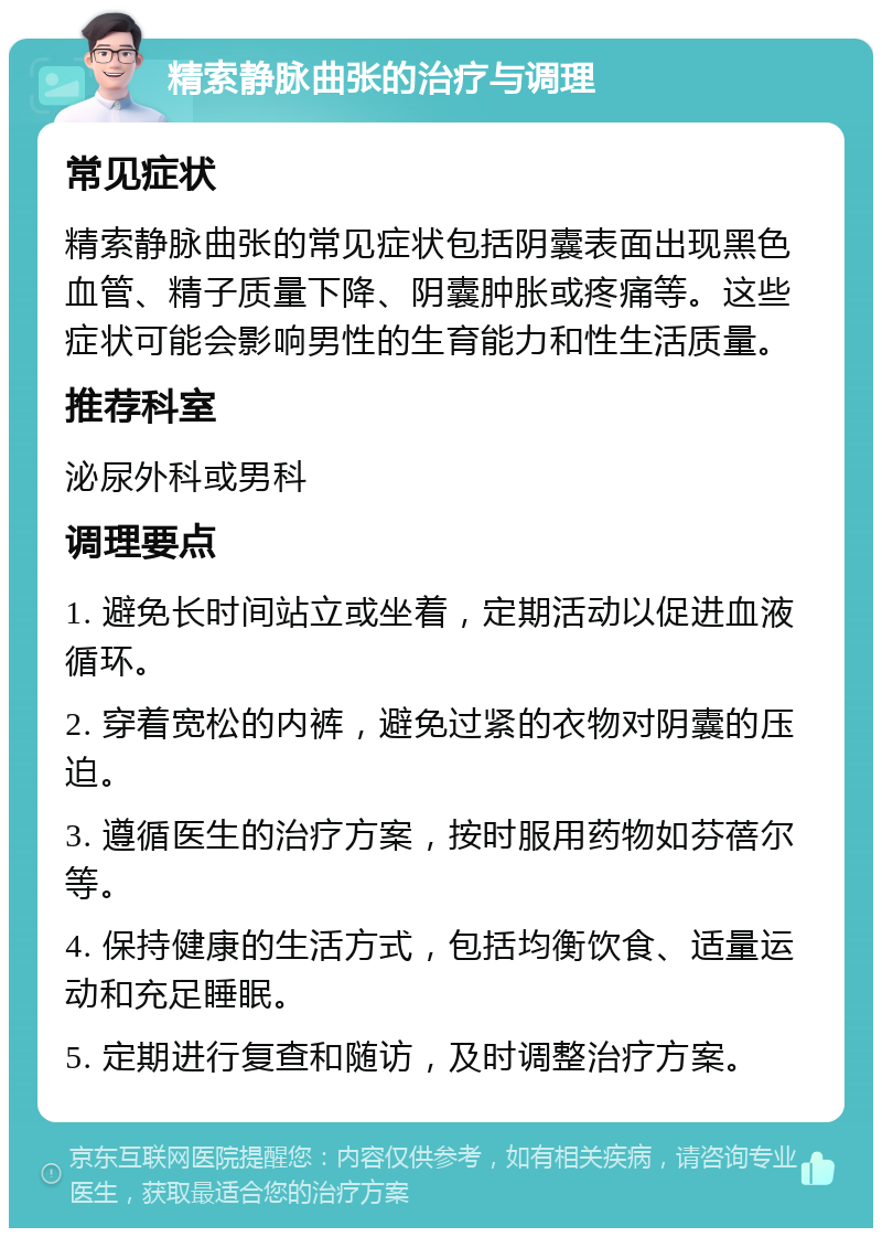 精索静脉曲张的治疗与调理 常见症状 精索静脉曲张的常见症状包括阴囊表面出现黑色血管、精子质量下降、阴囊肿胀或疼痛等。这些症状可能会影响男性的生育能力和性生活质量。 推荐科室 泌尿外科或男科 调理要点 1. 避免长时间站立或坐着，定期活动以促进血液循环。 2. 穿着宽松的内裤，避免过紧的衣物对阴囊的压迫。 3. 遵循医生的治疗方案，按时服用药物如芬蓓尔等。 4. 保持健康的生活方式，包括均衡饮食、适量运动和充足睡眠。 5. 定期进行复查和随访，及时调整治疗方案。