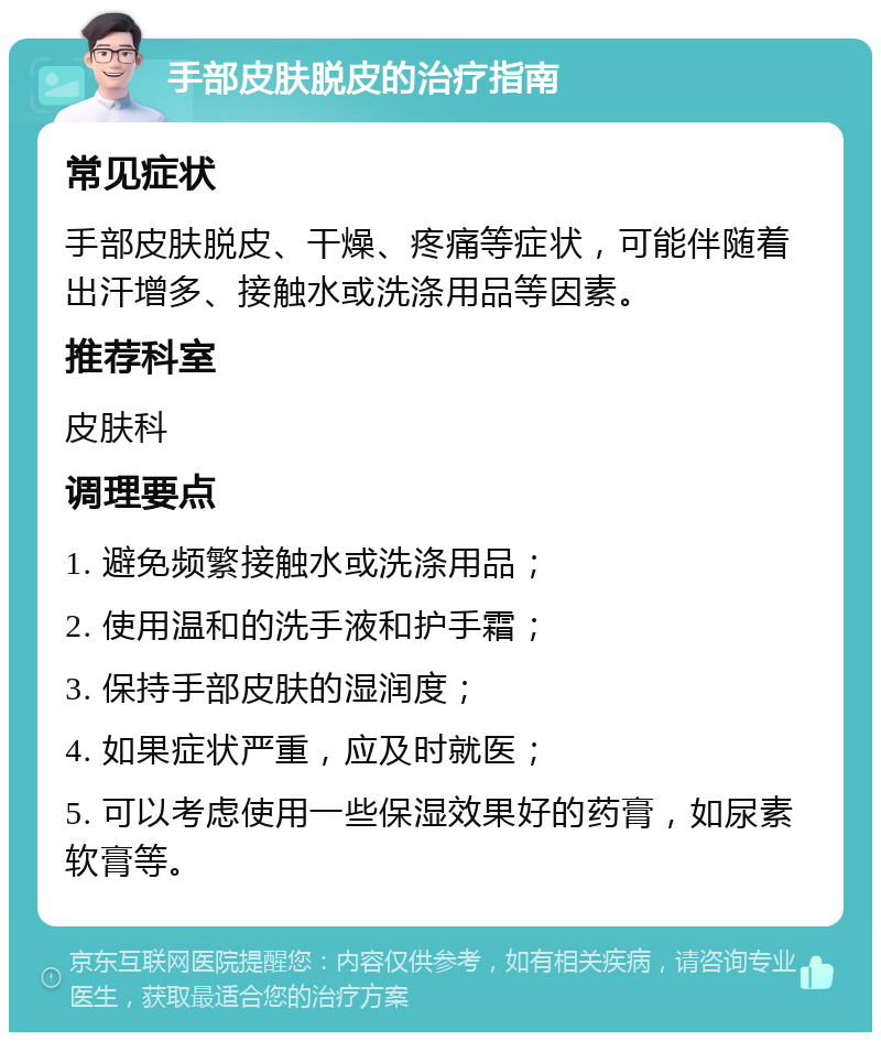 手部皮肤脱皮的治疗指南 常见症状 手部皮肤脱皮、干燥、疼痛等症状，可能伴随着出汗增多、接触水或洗涤用品等因素。 推荐科室 皮肤科 调理要点 1. 避免频繁接触水或洗涤用品； 2. 使用温和的洗手液和护手霜； 3. 保持手部皮肤的湿润度； 4. 如果症状严重，应及时就医； 5. 可以考虑使用一些保湿效果好的药膏，如尿素软膏等。