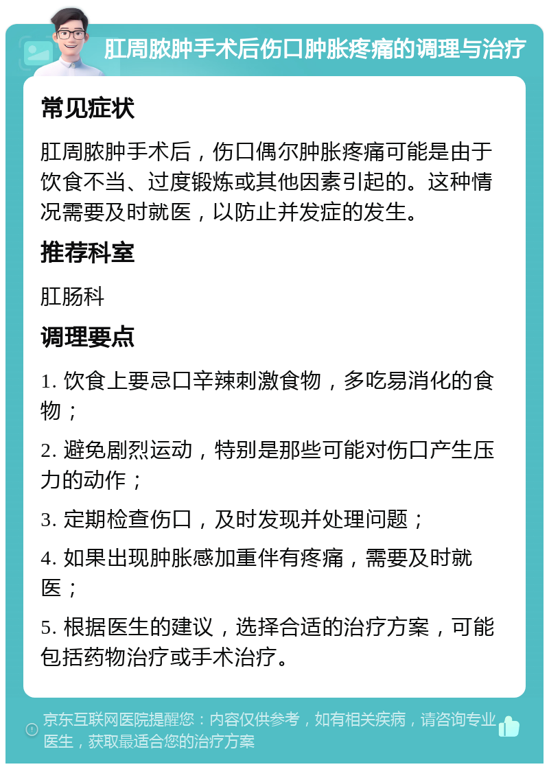 肛周脓肿手术后伤口肿胀疼痛的调理与治疗 常见症状 肛周脓肿手术后，伤口偶尔肿胀疼痛可能是由于饮食不当、过度锻炼或其他因素引起的。这种情况需要及时就医，以防止并发症的发生。 推荐科室 肛肠科 调理要点 1. 饮食上要忌口辛辣刺激食物，多吃易消化的食物； 2. 避免剧烈运动，特别是那些可能对伤口产生压力的动作； 3. 定期检查伤口，及时发现并处理问题； 4. 如果出现肿胀感加重伴有疼痛，需要及时就医； 5. 根据医生的建议，选择合适的治疗方案，可能包括药物治疗或手术治疗。