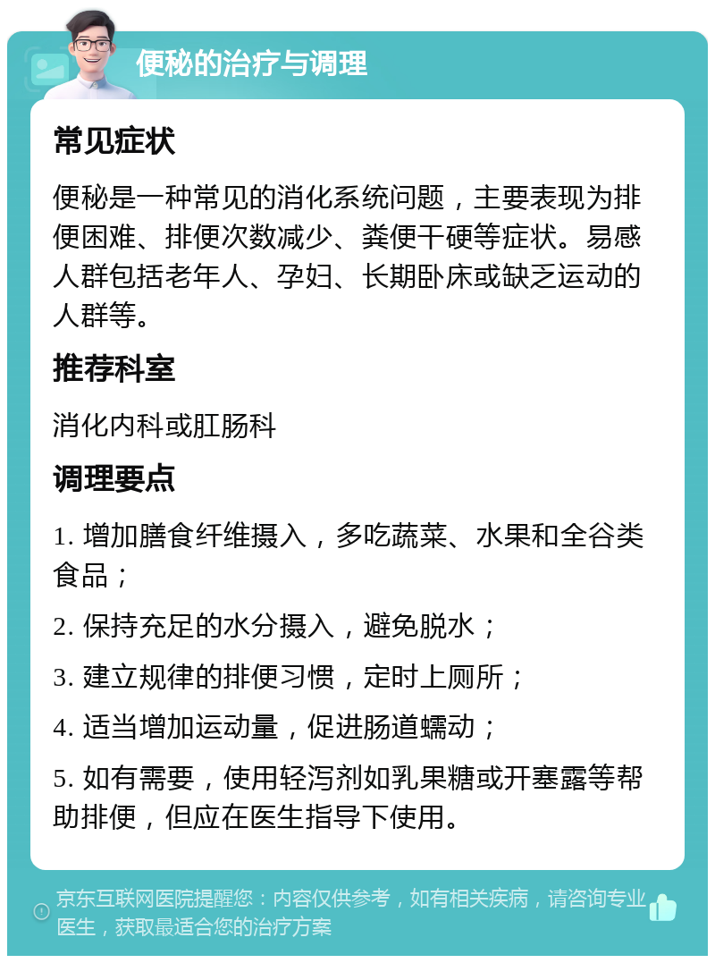 便秘的治疗与调理 常见症状 便秘是一种常见的消化系统问题，主要表现为排便困难、排便次数减少、粪便干硬等症状。易感人群包括老年人、孕妇、长期卧床或缺乏运动的人群等。 推荐科室 消化内科或肛肠科 调理要点 1. 增加膳食纤维摄入，多吃蔬菜、水果和全谷类食品； 2. 保持充足的水分摄入，避免脱水； 3. 建立规律的排便习惯，定时上厕所； 4. 适当增加运动量，促进肠道蠕动； 5. 如有需要，使用轻泻剂如乳果糖或开塞露等帮助排便，但应在医生指导下使用。