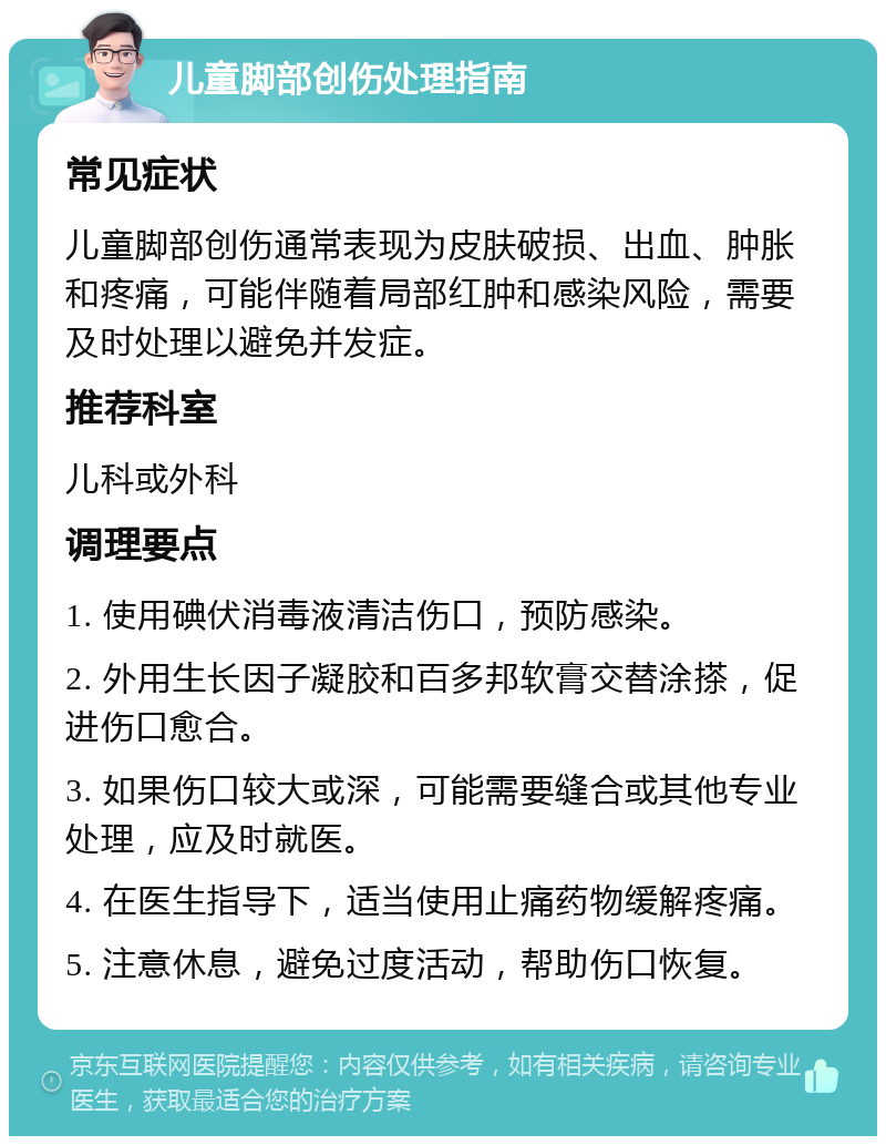 儿童脚部创伤处理指南 常见症状 儿童脚部创伤通常表现为皮肤破损、出血、肿胀和疼痛，可能伴随着局部红肿和感染风险，需要及时处理以避免并发症。 推荐科室 儿科或外科 调理要点 1. 使用碘伏消毒液清洁伤口，预防感染。 2. 外用生长因子凝胶和百多邦软膏交替涂搽，促进伤口愈合。 3. 如果伤口较大或深，可能需要缝合或其他专业处理，应及时就医。 4. 在医生指导下，适当使用止痛药物缓解疼痛。 5. 注意休息，避免过度活动，帮助伤口恢复。