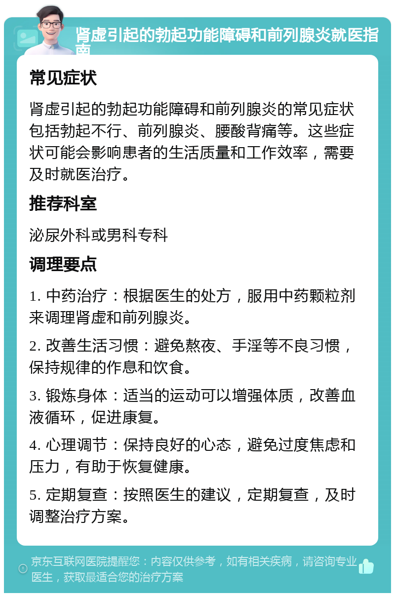 肾虚引起的勃起功能障碍和前列腺炎就医指南 常见症状 肾虚引起的勃起功能障碍和前列腺炎的常见症状包括勃起不行、前列腺炎、腰酸背痛等。这些症状可能会影响患者的生活质量和工作效率，需要及时就医治疗。 推荐科室 泌尿外科或男科专科 调理要点 1. 中药治疗：根据医生的处方，服用中药颗粒剂来调理肾虚和前列腺炎。 2. 改善生活习惯：避免熬夜、手淫等不良习惯，保持规律的作息和饮食。 3. 锻炼身体：适当的运动可以增强体质，改善血液循环，促进康复。 4. 心理调节：保持良好的心态，避免过度焦虑和压力，有助于恢复健康。 5. 定期复查：按照医生的建议，定期复查，及时调整治疗方案。