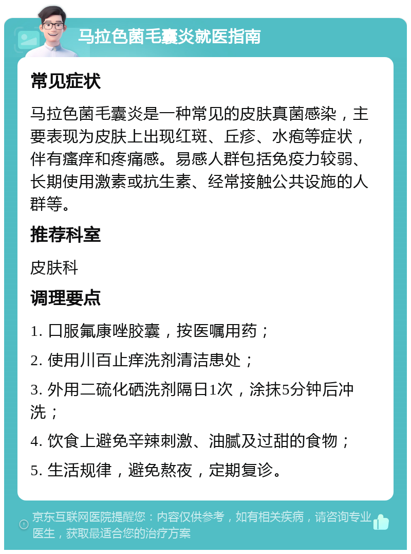 马拉色菌毛囊炎就医指南 常见症状 马拉色菌毛囊炎是一种常见的皮肤真菌感染，主要表现为皮肤上出现红斑、丘疹、水疱等症状，伴有瘙痒和疼痛感。易感人群包括免疫力较弱、长期使用激素或抗生素、经常接触公共设施的人群等。 推荐科室 皮肤科 调理要点 1. 口服氟康唑胶囊，按医嘱用药； 2. 使用川百止痒洗剂清洁患处； 3. 外用二硫化硒洗剂隔日1次，涂抹5分钟后冲洗； 4. 饮食上避免辛辣刺激、油腻及过甜的食物； 5. 生活规律，避免熬夜，定期复诊。