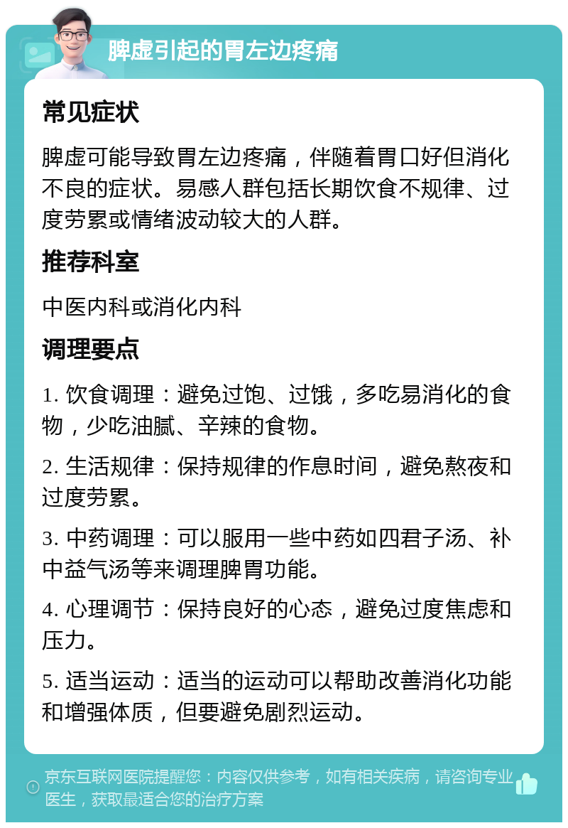 脾虚引起的胃左边疼痛 常见症状 脾虚可能导致胃左边疼痛，伴随着胃口好但消化不良的症状。易感人群包括长期饮食不规律、过度劳累或情绪波动较大的人群。 推荐科室 中医内科或消化内科 调理要点 1. 饮食调理：避免过饱、过饿，多吃易消化的食物，少吃油腻、辛辣的食物。 2. 生活规律：保持规律的作息时间，避免熬夜和过度劳累。 3. 中药调理：可以服用一些中药如四君子汤、补中益气汤等来调理脾胃功能。 4. 心理调节：保持良好的心态，避免过度焦虑和压力。 5. 适当运动：适当的运动可以帮助改善消化功能和增强体质，但要避免剧烈运动。