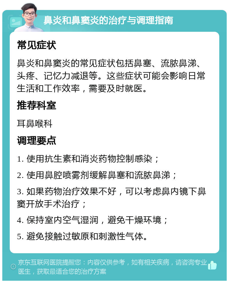 鼻炎和鼻窦炎的治疗与调理指南 常见症状 鼻炎和鼻窦炎的常见症状包括鼻塞、流脓鼻涕、头疼、记忆力减退等。这些症状可能会影响日常生活和工作效率，需要及时就医。 推荐科室 耳鼻喉科 调理要点 1. 使用抗生素和消炎药物控制感染； 2. 使用鼻腔喷雾剂缓解鼻塞和流脓鼻涕； 3. 如果药物治疗效果不好，可以考虑鼻内镜下鼻窦开放手术治疗； 4. 保持室内空气湿润，避免干燥环境； 5. 避免接触过敏原和刺激性气体。