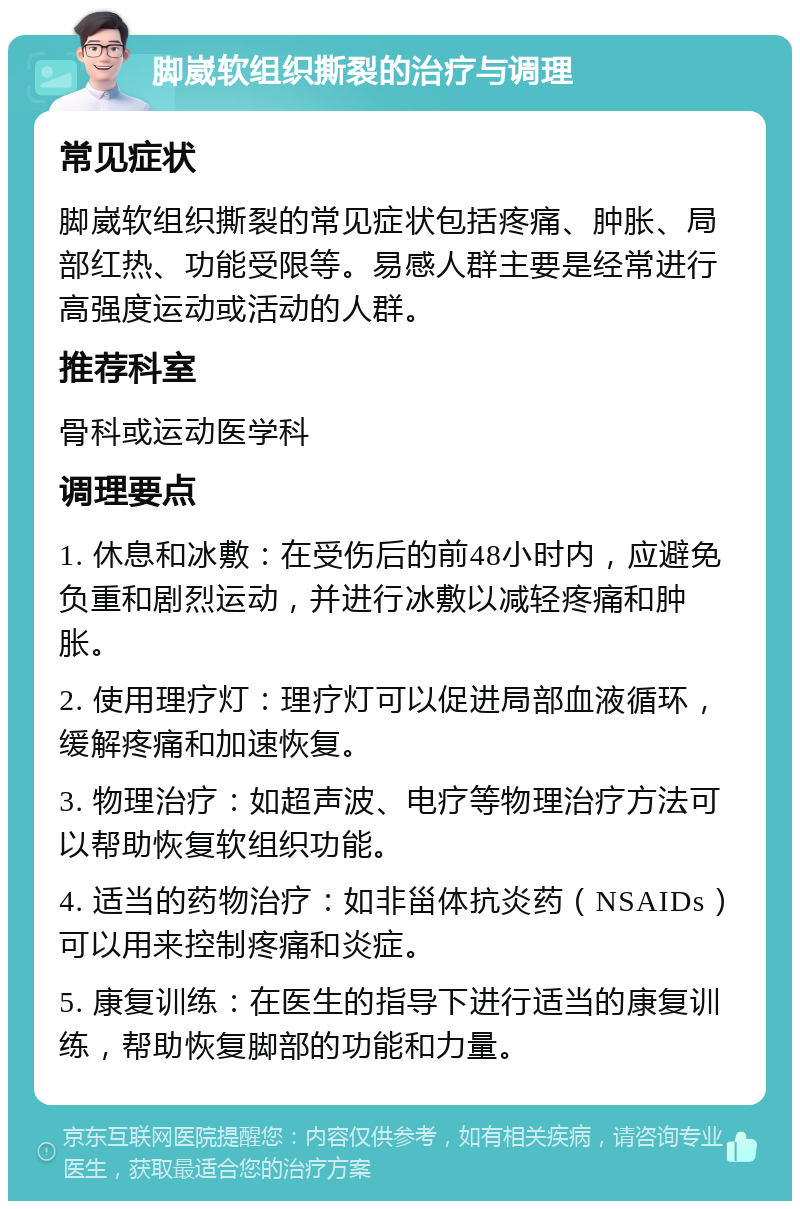 脚崴软组织撕裂的治疗与调理 常见症状 脚崴软组织撕裂的常见症状包括疼痛、肿胀、局部红热、功能受限等。易感人群主要是经常进行高强度运动或活动的人群。 推荐科室 骨科或运动医学科 调理要点 1. 休息和冰敷：在受伤后的前48小时内，应避免负重和剧烈运动，并进行冰敷以减轻疼痛和肿胀。 2. 使用理疗灯：理疗灯可以促进局部血液循环，缓解疼痛和加速恢复。 3. 物理治疗：如超声波、电疗等物理治疗方法可以帮助恢复软组织功能。 4. 适当的药物治疗：如非甾体抗炎药（NSAIDs）可以用来控制疼痛和炎症。 5. 康复训练：在医生的指导下进行适当的康复训练，帮助恢复脚部的功能和力量。