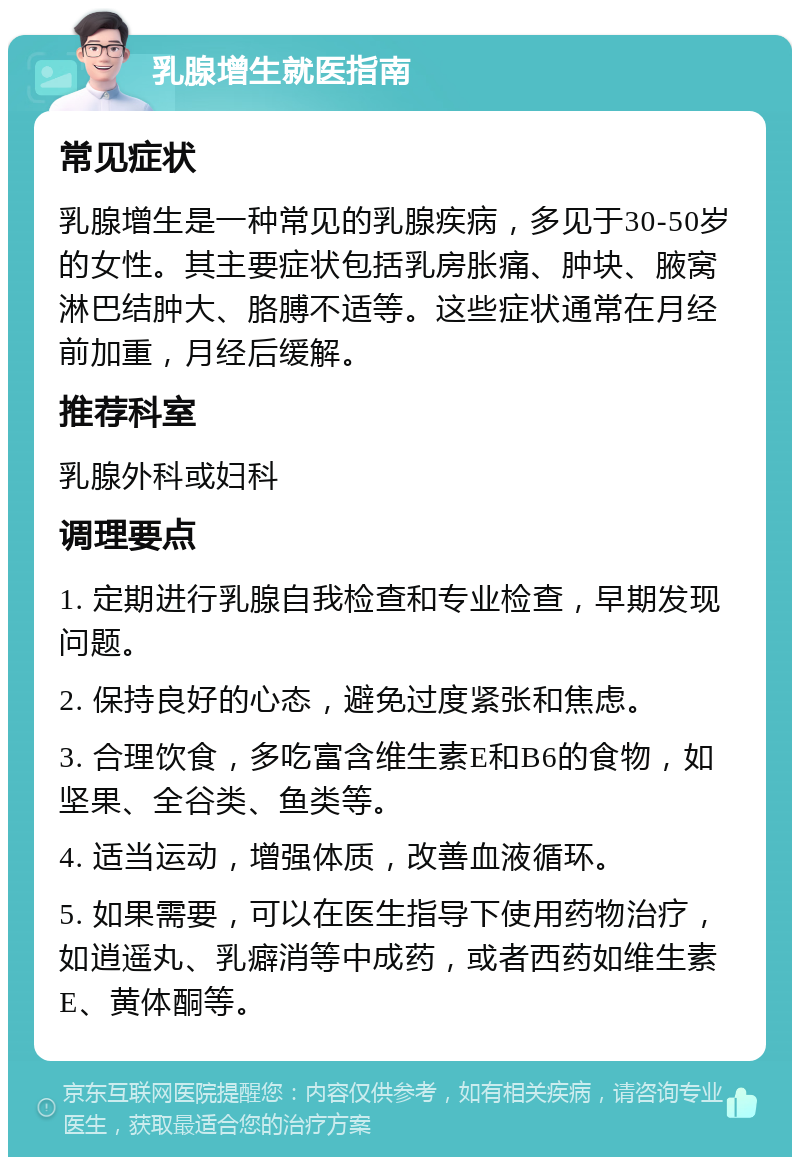 乳腺增生就医指南 常见症状 乳腺增生是一种常见的乳腺疾病，多见于30-50岁的女性。其主要症状包括乳房胀痛、肿块、腋窝淋巴结肿大、胳膊不适等。这些症状通常在月经前加重，月经后缓解。 推荐科室 乳腺外科或妇科 调理要点 1. 定期进行乳腺自我检查和专业检查，早期发现问题。 2. 保持良好的心态，避免过度紧张和焦虑。 3. 合理饮食，多吃富含维生素E和B6的食物，如坚果、全谷类、鱼类等。 4. 适当运动，增强体质，改善血液循环。 5. 如果需要，可以在医生指导下使用药物治疗，如逍遥丸、乳癖消等中成药，或者西药如维生素E、黄体酮等。