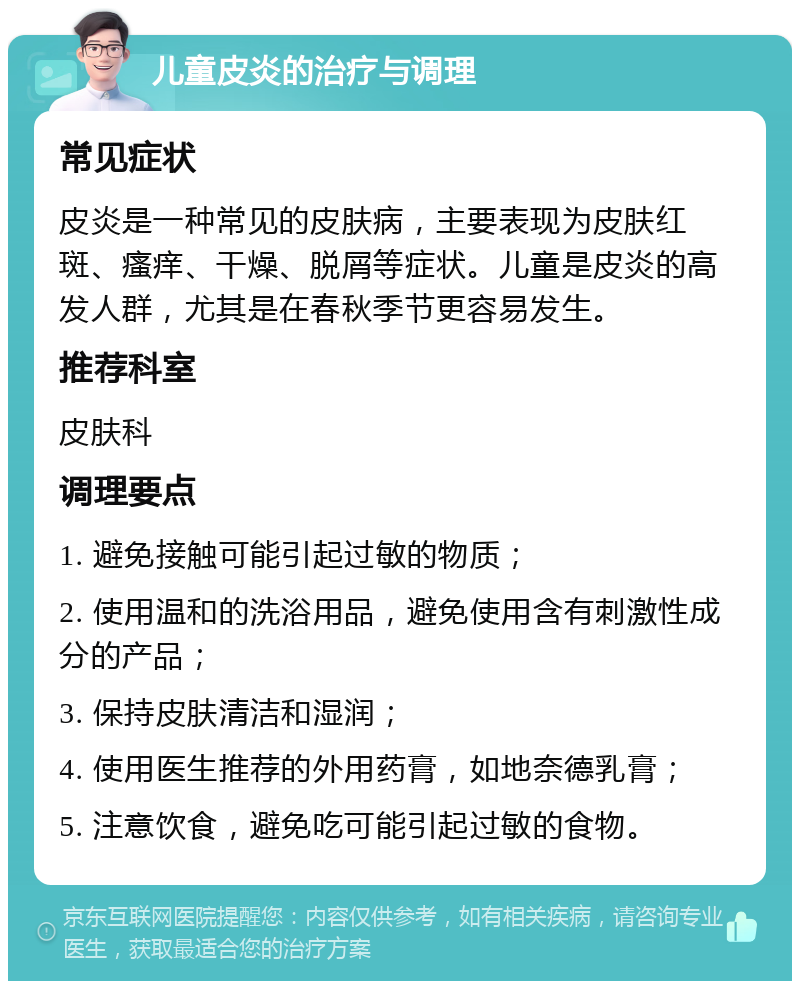 儿童皮炎的治疗与调理 常见症状 皮炎是一种常见的皮肤病，主要表现为皮肤红斑、瘙痒、干燥、脱屑等症状。儿童是皮炎的高发人群，尤其是在春秋季节更容易发生。 推荐科室 皮肤科 调理要点 1. 避免接触可能引起过敏的物质； 2. 使用温和的洗浴用品，避免使用含有刺激性成分的产品； 3. 保持皮肤清洁和湿润； 4. 使用医生推荐的外用药膏，如地奈德乳膏； 5. 注意饮食，避免吃可能引起过敏的食物。