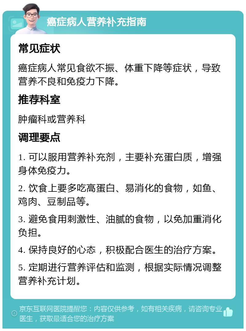 癌症病人营养补充指南 常见症状 癌症病人常见食欲不振、体重下降等症状，导致营养不良和免疫力下降。 推荐科室 肿瘤科或营养科 调理要点 1. 可以服用营养补充剂，主要补充蛋白质，增强身体免疫力。 2. 饮食上要多吃高蛋白、易消化的食物，如鱼、鸡肉、豆制品等。 3. 避免食用刺激性、油腻的食物，以免加重消化负担。 4. 保持良好的心态，积极配合医生的治疗方案。 5. 定期进行营养评估和监测，根据实际情况调整营养补充计划。