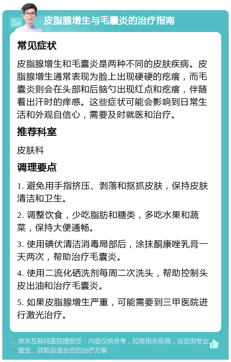 皮脂腺增生与毛囊炎的治疗指南 常见症状 皮脂腺增生和毛囊炎是两种不同的皮肤疾病。皮脂腺增生通常表现为脸上出现硬硬的疙瘩，而毛囊炎则会在头部和后脑勺出现红点和疙瘩，伴随着出汗时的痒感。这些症状可能会影响到日常生活和外观自信心，需要及时就医和治疗。 推荐科室 皮肤科 调理要点 1. 避免用手指挤压、剥落和抠抓皮肤，保持皮肤清洁和卫生。 2. 调整饮食，少吃脂肪和糖类，多吃水果和蔬菜，保持大便通畅。 3. 使用碘伏清洁消毒局部后，涂抹酮康唑乳膏一天两次，帮助治疗毛囊炎。 4. 使用二流化硒洗剂每周二次洗头，帮助控制头皮出油和治疗毛囊炎。 5. 如果皮脂腺增生严重，可能需要到三甲医院进行激光治疗。