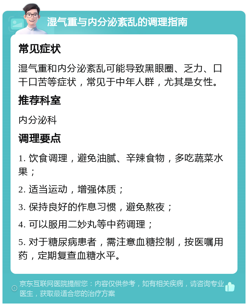 湿气重与内分泌紊乱的调理指南 常见症状 湿气重和内分泌紊乱可能导致黑眼圈、乏力、口干口苦等症状，常见于中年人群，尤其是女性。 推荐科室 内分泌科 调理要点 1. 饮食调理，避免油腻、辛辣食物，多吃蔬菜水果； 2. 适当运动，增强体质； 3. 保持良好的作息习惯，避免熬夜； 4. 可以服用二妙丸等中药调理； 5. 对于糖尿病患者，需注意血糖控制，按医嘱用药，定期复查血糖水平。