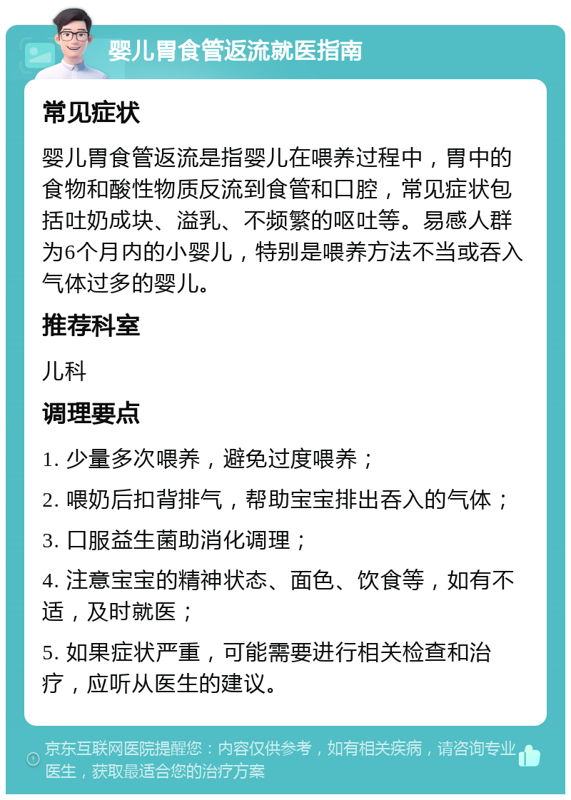 婴儿胃食管返流就医指南 常见症状 婴儿胃食管返流是指婴儿在喂养过程中，胃中的食物和酸性物质反流到食管和口腔，常见症状包括吐奶成块、溢乳、不频繁的呕吐等。易感人群为6个月内的小婴儿，特别是喂养方法不当或吞入气体过多的婴儿。 推荐科室 儿科 调理要点 1. 少量多次喂养，避免过度喂养； 2. 喂奶后扣背排气，帮助宝宝排出吞入的气体； 3. 口服益生菌助消化调理； 4. 注意宝宝的精神状态、面色、饮食等，如有不适，及时就医； 5. 如果症状严重，可能需要进行相关检查和治疗，应听从医生的建议。