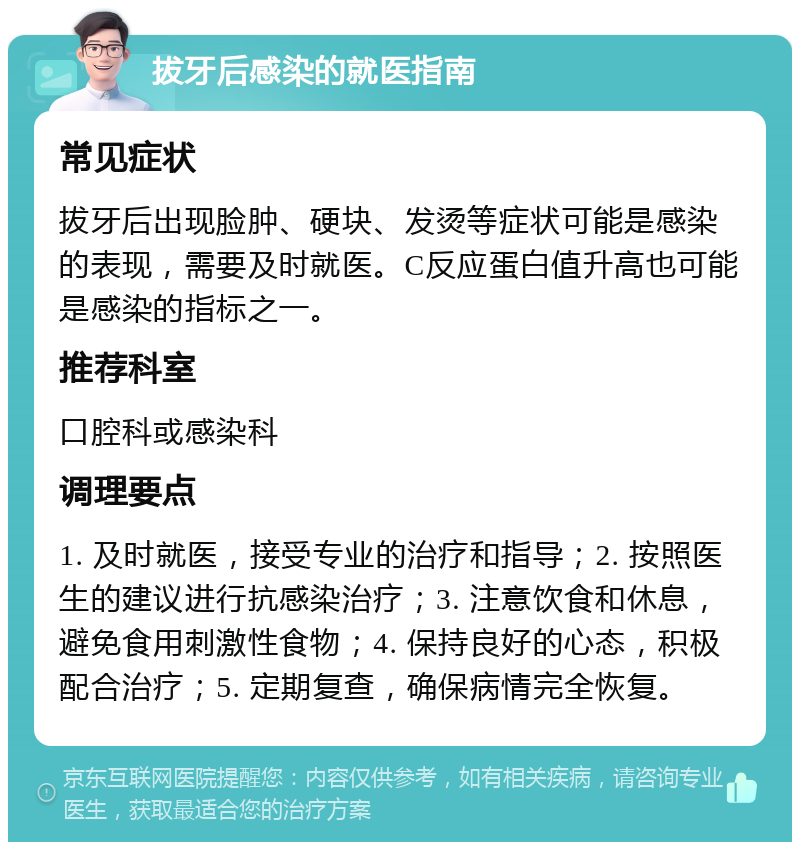 拔牙后感染的就医指南 常见症状 拔牙后出现脸肿、硬块、发烫等症状可能是感染的表现，需要及时就医。C反应蛋白值升高也可能是感染的指标之一。 推荐科室 口腔科或感染科 调理要点 1. 及时就医，接受专业的治疗和指导；2. 按照医生的建议进行抗感染治疗；3. 注意饮食和休息，避免食用刺激性食物；4. 保持良好的心态，积极配合治疗；5. 定期复查，确保病情完全恢复。