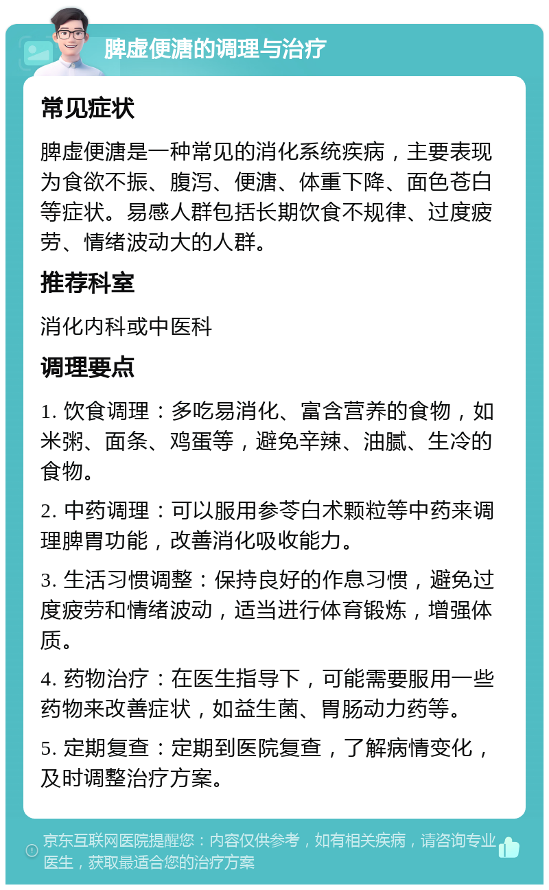 脾虚便溏的调理与治疗 常见症状 脾虚便溏是一种常见的消化系统疾病，主要表现为食欲不振、腹泻、便溏、体重下降、面色苍白等症状。易感人群包括长期饮食不规律、过度疲劳、情绪波动大的人群。 推荐科室 消化内科或中医科 调理要点 1. 饮食调理：多吃易消化、富含营养的食物，如米粥、面条、鸡蛋等，避免辛辣、油腻、生冷的食物。 2. 中药调理：可以服用参苓白术颗粒等中药来调理脾胃功能，改善消化吸收能力。 3. 生活习惯调整：保持良好的作息习惯，避免过度疲劳和情绪波动，适当进行体育锻炼，增强体质。 4. 药物治疗：在医生指导下，可能需要服用一些药物来改善症状，如益生菌、胃肠动力药等。 5. 定期复查：定期到医院复查，了解病情变化，及时调整治疗方案。