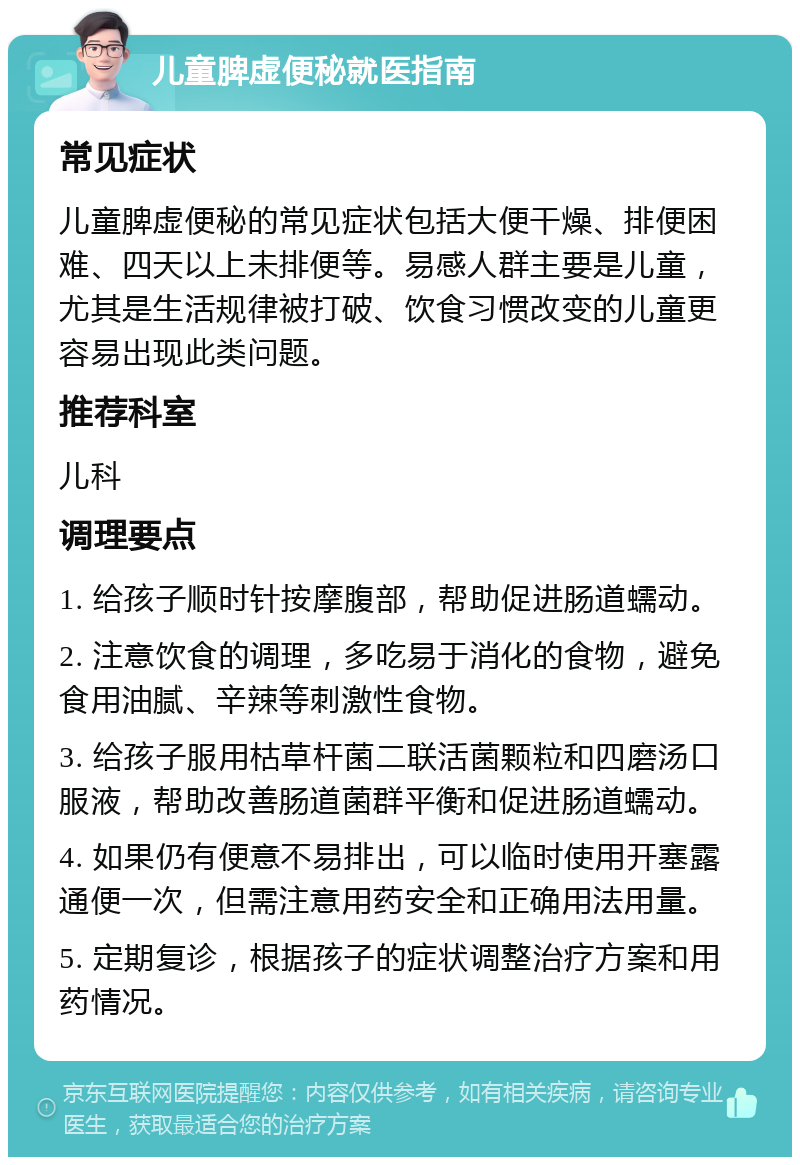 儿童脾虚便秘就医指南 常见症状 儿童脾虚便秘的常见症状包括大便干燥、排便困难、四天以上未排便等。易感人群主要是儿童，尤其是生活规律被打破、饮食习惯改变的儿童更容易出现此类问题。 推荐科室 儿科 调理要点 1. 给孩子顺时针按摩腹部，帮助促进肠道蠕动。 2. 注意饮食的调理，多吃易于消化的食物，避免食用油腻、辛辣等刺激性食物。 3. 给孩子服用枯草杆菌二联活菌颗粒和四磨汤口服液，帮助改善肠道菌群平衡和促进肠道蠕动。 4. 如果仍有便意不易排出，可以临时使用开塞露通便一次，但需注意用药安全和正确用法用量。 5. 定期复诊，根据孩子的症状调整治疗方案和用药情况。